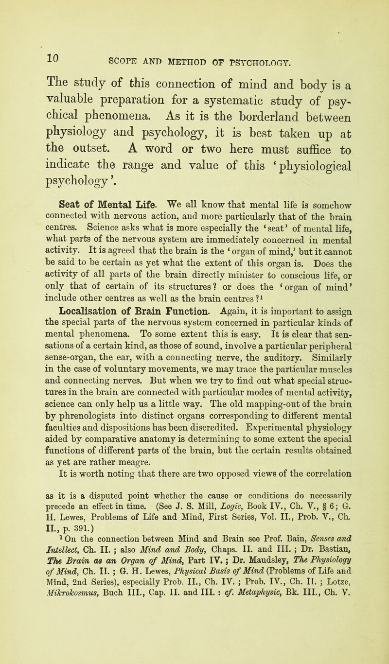 The study of this connection of mind and body is a valuable preparation for a systematic study of psy- chical phenomena. As it is the borderland between physiology and psychology, it is best taken up at the outset. A word or two here must suffice to indicate the range and value of this ‘physiological psychology \ Seat of Mental Life. We all know that mental life is somehow connected with nervous action, and more particularly that of the brain centres. Science asks what is more especially the ‘seat’ of mental life, what parts of the nervous system are immediately concerned in mental activity. It is agreed that the brain is the ‘ organ of mind,’ but it cannot be said to be certain as yet what the extent of this organ is. Does the activity of all parts of the brain directly minister to conscious life, or only that of certain of its structures? or does the ‘organ of mind’ include other centres as well as the brain centres ?1 Localisation of Brain Function. Again, it is important to assign the special parts of the nervous system concerned in particular kinds of mental phenomena. To some extent this is easy. It is clear that sen- sations of a certain kind, as those of sound, involve a particular peripheral sense-organ, the ear, with a connecting nerve, the auditory. Similarly in the case of voluntary movements, we may trace the particular muscles and connecting nerves. But when we try to find out what special struc- tures in the brain are connected with particular modes of mental activity, science can only help us a little way. The old inapping-out of the brain by phrenologists into distinct organs corresponding to different mental faculties and dispositions has been discredited. Experimental physiology aided by comparative anatomy is determining to some extent the special functions of different parts of the brain, but the certain results obtained as yet are rather meagre. It is worth noting that there are two opposed views of the correlation as it is a disputed point whether the cause or conditions do necessarily precede an effect in time. (See J. S. Mill, Logic, Book IV., Ch. V., § 6; G. H. Lewes, Problems of Life and Mind, First Series, Vol. II., Prob. V., Ch. II., p. 391.) 1 On the connection between Mind and Brain see Prof. Bain, Senses and Intellect, Ch. II. ; also Mind and Body, Chaps. II. and III. ; Dr. Bastian, The Brain as an Organ of Mind, Part IV. ; Dr. Maudsley, The Physiology of Mind, Ch. II. ; G. H. Lewes, Physical Basis of Mind (Problems of Life and Mind, 2nd Series), especially Prob. II., Ch. IV. ; Prob. IV., Ch. II. ; Lotze, MiJcroJcosmus, Buch III., Cap. II. and III. : cf Metaphysic, Bk. III., Ch. V.