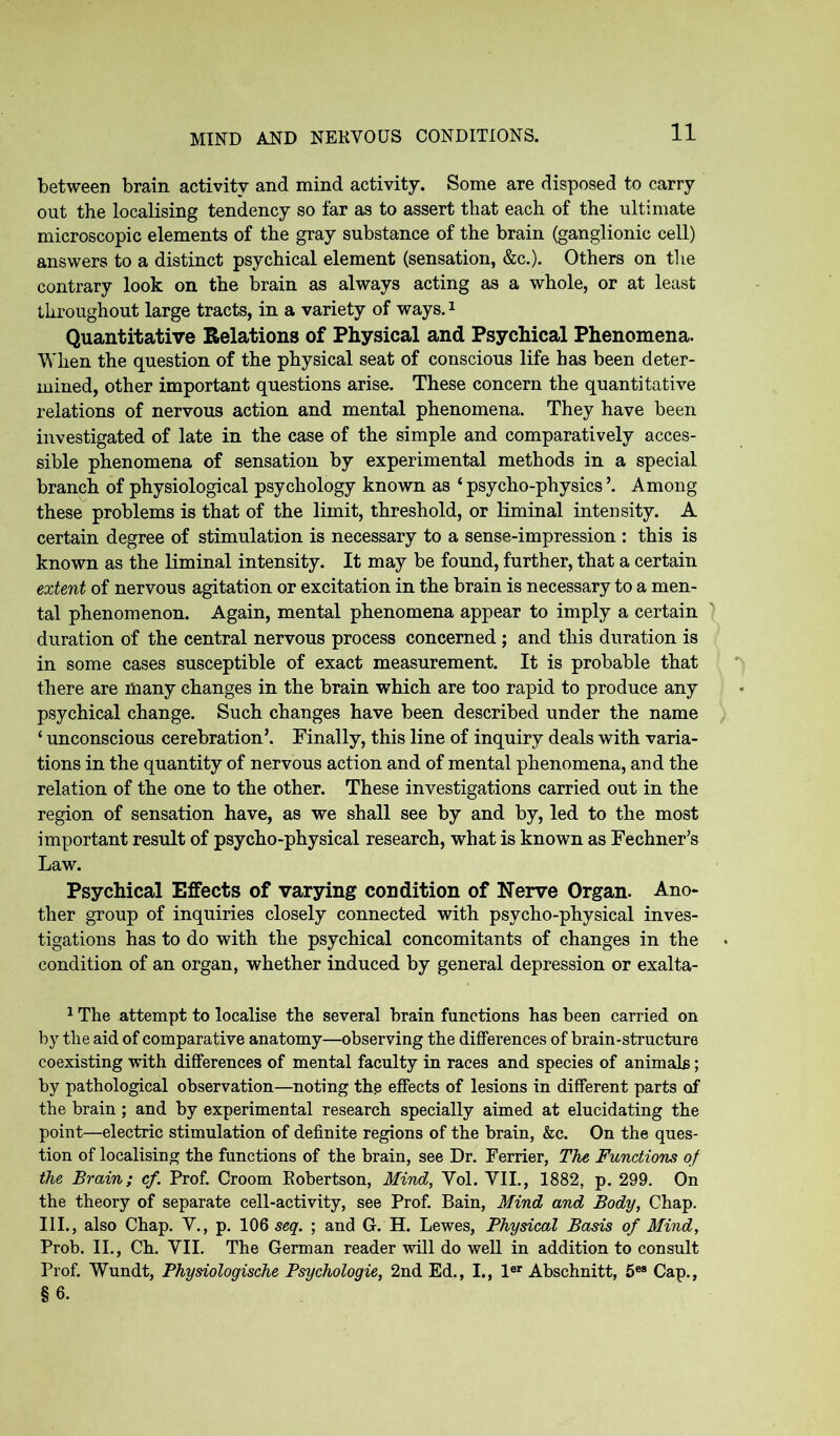 between brain activity and mind activity. Some are disposed to carry out the localising tendency so far as to assert that each of the ultimate microscopic elements of the gray substance of the brain (ganglionic cell) answers to a distinct psychical element (sensation, &c.). Others on the contrary look on the brain as always acting as a whole, or at least throughout large tracts, in a variety of ways.1 Quantitative Relations of Physical and Psychical Phenomena. When the question of the physical seat of conscious life has been deter- mined, other important questions arise. These concern the quantitative relations of nervous action and mental phenomena. They have been investigated of late in the case of the simple and comparatively acces- sible phenomena of sensation by experimental methods in a special branch of physiological psychology known as ‘ psycho-physics ’. Among these problems is that of the limit, threshold, or liminal intensity. A certain degree of stimulation is necessary to a sense-impression : this is known as the liminal intensity. It may be found, further, that a certain extent of nervous agitation or excitation in the brain is necessary to a men- tal phenomenon. Again, mental phenomena appear to imply a certain duration of the central nervous process concerned; and this duration is in some cases susceptible of exact measurement. It is probable that there are many changes in the brain which are too rapid to produce any psychical change. Such changes have been described under the name ‘ unconscious cerebration’. Finally, this line of inquiry deals with varia- tions in the quantity of nervous action and of mental phenomena, and the relation of the one to the other. These investigations carried out in the region of sensation have, as we shall see by and by, led to the most important result of psycho-physical research, what is known as Fechner’s Law. Psychical Effects of varying condition of Nerve Organ. Ano- ther group of inquiries closely connected with psycho-physical inves- tigations has to do with the psychical concomitants of changes in the condition of an organ, whether induced by general depression or exalta- 1 The attempt to localise the several brain functions has been carried on by the aid of comparative anatomy—observing the differences of brain-structure coexisting with differences of mental faculty in races and species of animals; by pathological observation—noting the effects of lesions in different parts of the brain ; and by experimental research specially aimed at elucidating the point—electric stimulation of definite regions of the brain, &c. On the ques- tion of localising the functions of the brain, see Dr. Ferrier, The Functions of the Brain; cf. Prof. Croom Robertson, Mind, Vol. VII., 1882, p. 299. On the theory of separate cell-activity, see Prof. Bain, Mind and Body, Chap. III., also Chap. V., p. 106 seq. ; and G.H. Lewes, Physical Basis of Mind, Prob. II., Ch. VII. The German reader will do well in addition to consult Prof. Wundt, Physiologische Psychologie, 2nd Ed., I., ler Abschnitt, 5ea Cap., §6.