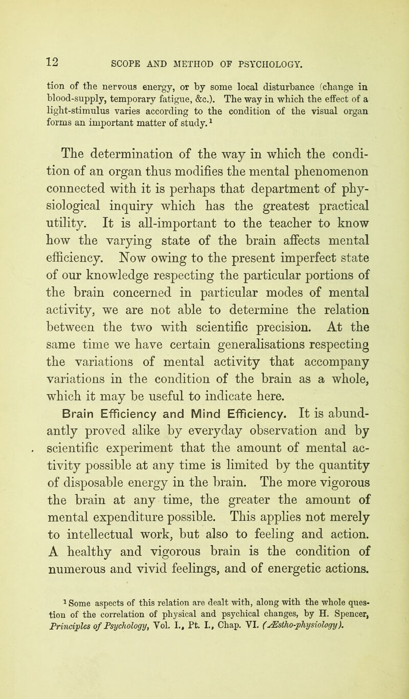 tion of the nervous energy, or by some local disturbance (change in blood-supply, temporary fatigue, &c.). The way in which the effect of a light-stimulus varies according to the condition of the visual organ forms an important matter of study.1 The determination of the way in which the condi- tion of an organ thus modifies the mental phenomenon connected with it is perhaps that department of phy- siological inquiry which has the greatest practical utility. It is all-important to the teacher to know how the varying state of the brain affects mental efficiency. Now owing to the present imperfect state of our knowledge respecting the particular portions of the brain concerned in particular modes of mental activity, we are not able to determine the relation between the two with scientific precision. At the same time we have certain generalisations respecting the variations of mental activity that accompany variations in the condition of the brain as a whole, which it may be useful to indicate here. Brain Efficiency and Mind Efficiency. It is abund- antly proved alike by everyday observation and by scientific experiment that the amount of mental ac- tivity possible at any time is limited by the quantity of disposable energy in the brain. The more vigorous the brain at any time, the greater the amount of mental expenditure possible. This applies not merely to intellectual work, but also to feeling and action. A healthy and vigorous brain is the condition of numerous and vivid feelings, and of energetic actions. 1 Some aspects of this relation are dealt with, along with the whole ques- tion of the correlation of physical and psychical changes, by H. Spencer, Principles of Psychology, Vol. I., Pt. L, Chap. VI. (JEstho-physiology).