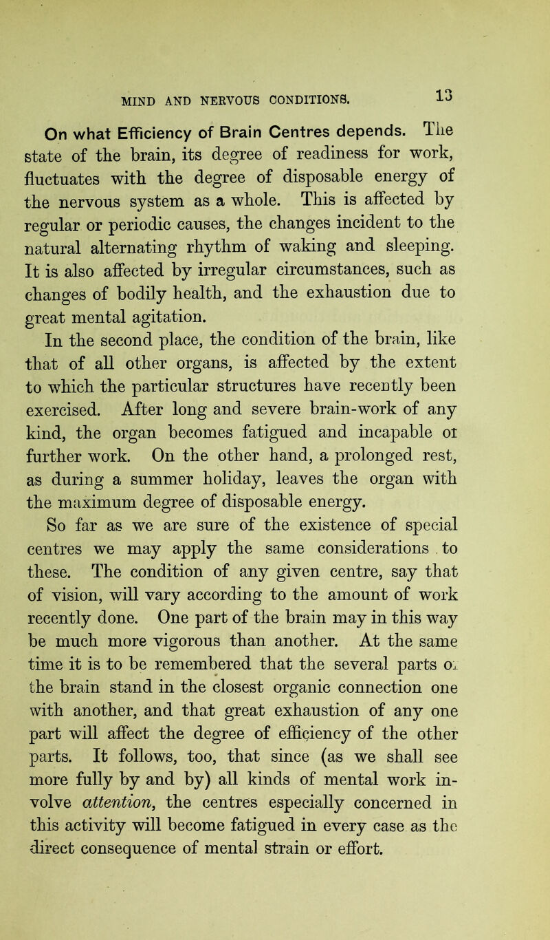 On what Efficiency of Brain Centres depends. The state of the brain, its degree of readiness for work, fluctuates with the degree of disposable energy of the nervous system as a whole. This is affected by regular or periodic causes, the changes incident to the natural alternating rhythm of waking and sleeping. It is also affected by irregular circumstances, such as changes of bodily health, and the exhaustion due to great mental agitation. In the second place, the condition of the brain, like that of all other organs, is affected by the extent to which the particular structures have recently been exercised. After long and severe brain-work of any kind, the organ becomes fatigued and incapable or further work. On the other hand, a prolonged rest, as during a summer holiday, leaves the organ with the maximum degree of disposable energy. So far as we are sure of the existence of special centres we may apply the same considerations to these. The condition of any given centre, say that of vision, will vary according to the amount of work recently done. One part of the brain may in this way be much more vigorous than another. At the same time it is to be remembered that the several parts ol the brain stand in the closest organic connection one with another, and that great exhaustion of any one part will affect the degree of efficiency of the other parts. It follows, too, that since (as we shall see more fully by and by) all kinds of mental work in- volve attention, the centres especially concerned in this activity will become fatigued in every case as the direct consequence of mental strain or effort.