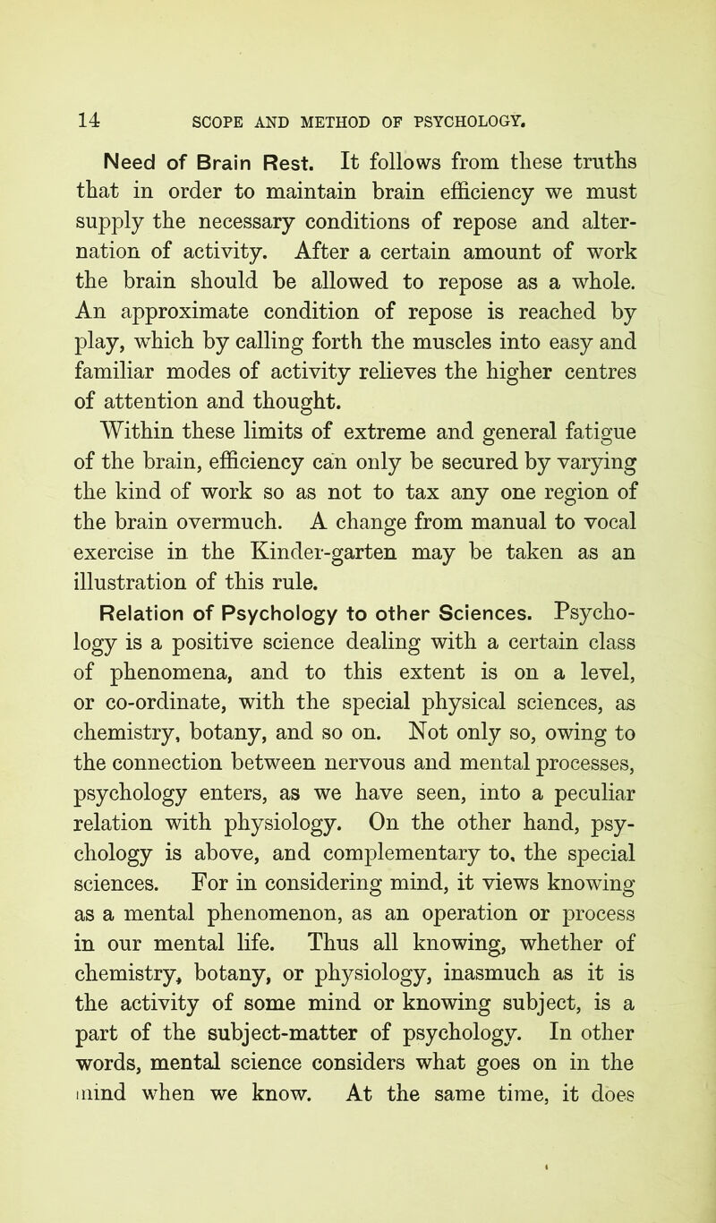 Need of Brain Rest. It follows from these truths that in order to maintain brain efficiency we must supply the necessary conditions of repose and alter- nation of activity. After a certain amount of work the brain should be allowed to repose as a whole. An approximate condition of repose is reached by play, which by calling forth the muscles into easy and familiar modes of activity relieves the higher centres of attention and thought. Within these limits of extreme and general fatigue of the brain, efficiency can only be secured by varying the kind of work so as not to tax any one region of the brain overmuch. A change from manual to vocal exercise in the Kinder-garten may be taken as an illustration of this rule. Relation of Psychology to other Sciences. Psycho- logy is a positive science dealing with a certain class of phenomena, and to this extent is on a level, or co-ordinate, with the special physical sciences, as chemistry, botany, and so on. Not only so, owing to the connection between nervous and mental processes, psychology enters, as we have seen, into a peculiar relation with physiology. On the other hand, psy- chology is above, and complementary to, the special sciences. For in considering mind, it views knowing as a mental phenomenon, as an operation or process in our mental life. Thus all knowing, whether of chemistry, botany, or physiology, inasmuch as it is the activity of some mind or knowing subject, is a part of the subject-matter of psychology. In other words, mental science considers what goes on in the mind when we know. At the same time, it does