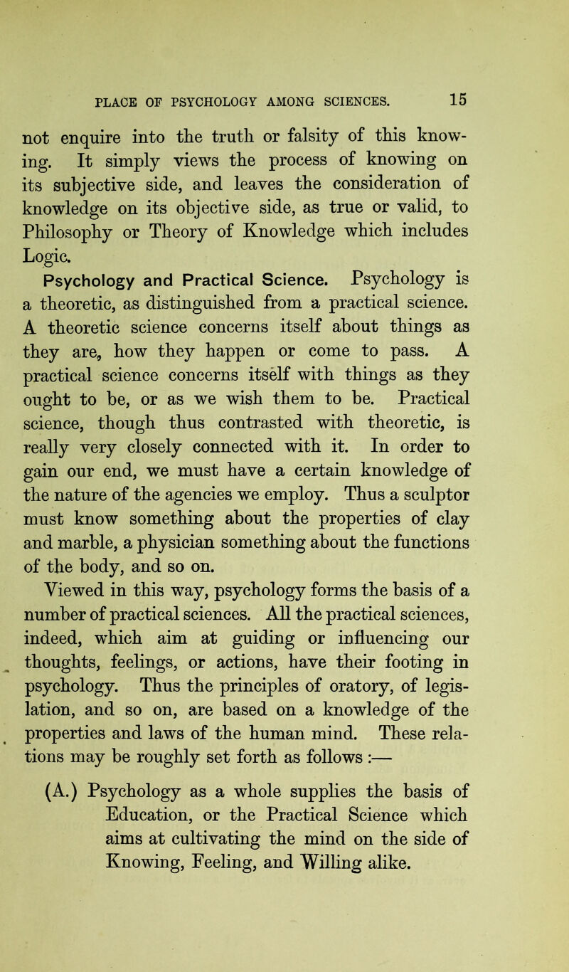 not enquire into the truth or falsity of this know- ing. It simply views the process of knowing on its subjective side, and leaves the consideration of knowledge on its objective side, as true or valid, to Philosophy or Theory of Knowledge which includes Logic. Psychology and Practical Science. Psychology is a theoretic, as distinguished from a practical science. A theoretic science concerns itself about things as they are, how they happen or come to pass. A practical science concerns itself with things as they ought to be, or as we wish them to be. Practical science, though thus contrasted with theoretic, is really very closely connected with it. In order to gain our end, we must have a certain knowledge of the nature of the agencies we employ. Thus a sculptor must know something about the properties of clay and marble, a physician something about the functions of the body, and so on. Viewed in this way, psychology forms the basis of a number of practical sciences. All the practical sciences, indeed, which aim at guiding or influencing our thoughts, feelings, or actions, have their footing in psychology. Thus the principles of oratory, of legis- lation, and so on, are based on a knowledge of the properties and laws of the human mind. These rela- tions may be roughly set forth as follows :— (A.) Psychology as a whole supplies the basis of Education, or the Practical Science which aims at cultivating the mind on the side of Knowing, Feeling, and Willing alike.