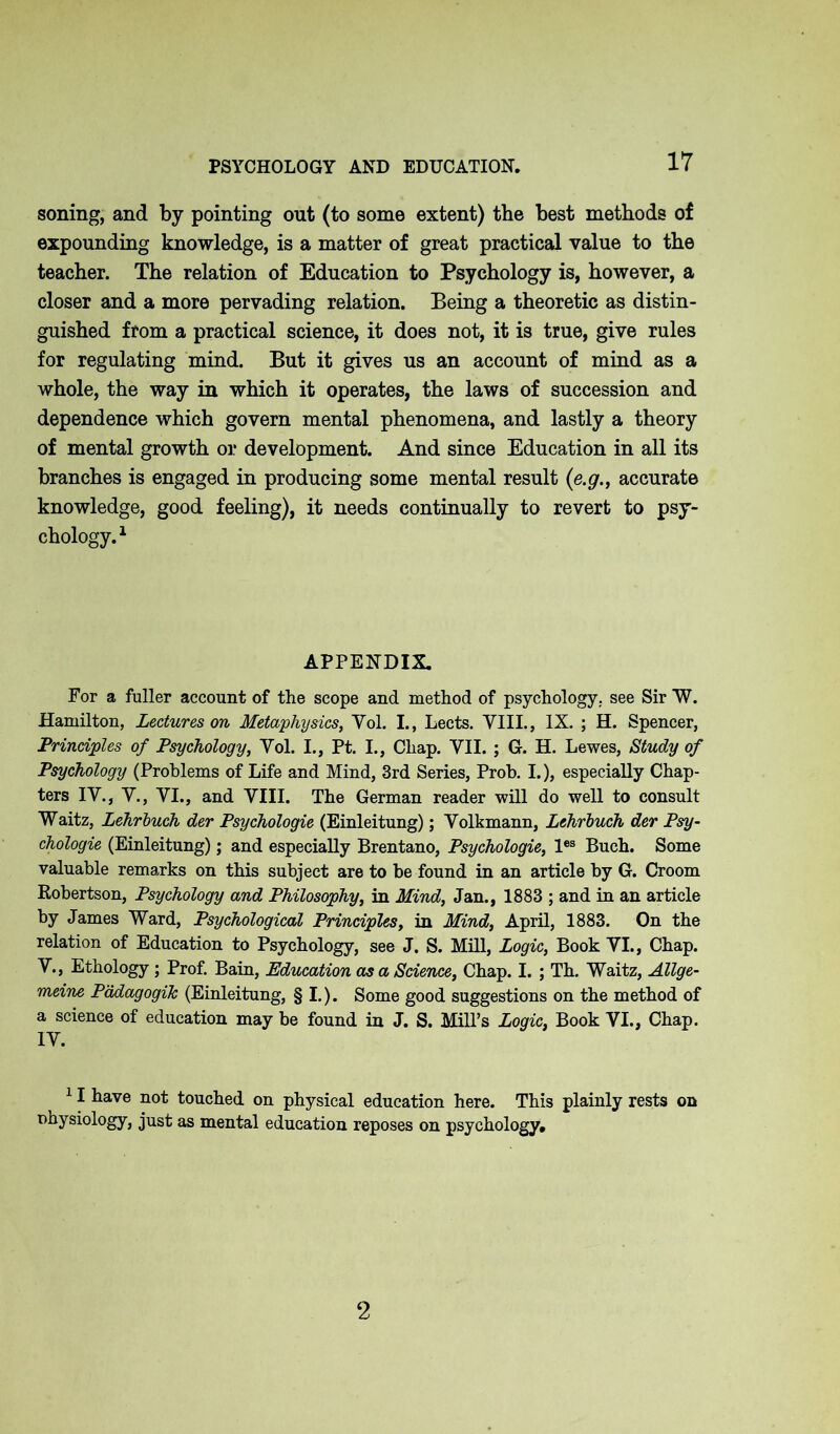 PSYCHOLOGY AND EDUCATION. soning, and by pointing out (to some extent) the best methods of expounding knowledge, is a matter of great practical value to the teacher. The relation of Education to Psychology is, however, a closer and a more pervading relation. Being a theoretic as distin- guished from a practical science, it does not, it is true, give rules for regulating mind. But it gives us an account of mind as a whole, the way in which it operates, the laws of succession and dependence which govern mental phenomena, and lastly a theory of mental growth or development. And since Education in all its branches is engaged in producing some mental result (e.g., accurate knowledge, good feeling), it needs continually to revert to psy- chology.1 APPENDIX. For a fuller account of the scope and method of psychology, see Sir W. Hamilton, Lectures on Metaphysics, Yol. I., Lects. VIII., IX. ; H. Spencer, Principles of Psychology, Yol. I., Pt. I., Chap. VII. ; G. H. Lewes, Study of Psychology (Problems of Life and Mind, 3rd Series, Prob. I.), especially Chap- ters IV., V., VI., and VIII. The German reader will do well to consult Waltz, Lehrbuch der Psychologie (Einleitung); Volkmann, Lehrbuch der Psy- chologic (Einleitung); and especially Brentano, Psychologie, les Buch. Some valuable remarks on this subject are to be found in an article by G. Croom Robertson, Psychology and Philosophy, in Mind, Jan., 1883 ; and in an article by James Ward, Psychological Principles, in Mind, April, 1883. On the relation of Education to Psychology, see J. S. Mill, Logic, Book VI., Chap. V., Ethology; Prof. Bain, Education as a Science, Chap. I. ; Th. Waitz, Allge- meine PadagogiJc (Einleitung, § I.). Some good suggestions on the method of a science of education may be found in J. S. Mill’s Logic, Book VI., Chap. IV. 11 have not touched on physical education here. This plainly rests on physiology, just as mental education reposes on psychology# 2