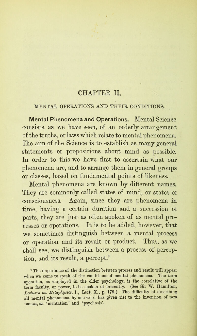 CHAPTER II. MENTAL OPERATIONS AND THEIR CONDITIONS. Mental Phenomena and Operations. Mental Science consists, as we have seen, of an orderly arrangement of the truths, or laws which relate to mental phenomena. The aim of the Science is to establish as many general statements or propositions about mind as possible. In order to this we have first to ascertain what our phenomena are, and to arrange them in general groups or classes, based on fundamental points of likeness. Mental phenomena are known by different names. They are commonly called sta/tes of mind, or states ot consciousness. Again, since they are phenomena in time, having a certain duration and a succession ot parts, they are just as often spoken of as mental pro- cesses or operations. It is to be added, however, that we sometimes distinguish between a mental process or operation and its result or product. Thus, as we shall see, we distinguish between a process of percep- tion, and its result, a percept/ 1 The importance of the distinction between process and result will appear when we come to speak of the conditions of mental phenomena. The term operation, as employed in the older psychology, is the correlative of the term faculty, or power, to be spoken of presently. (See Sir W. Hamilton, Lectures on Metaphysics, I., Lect. X., p. 179.) The difficulty of describing all mental phenomena by one word has given rise to the invention of new names, as ‘ mentation ’ and ‘ psychosis’.