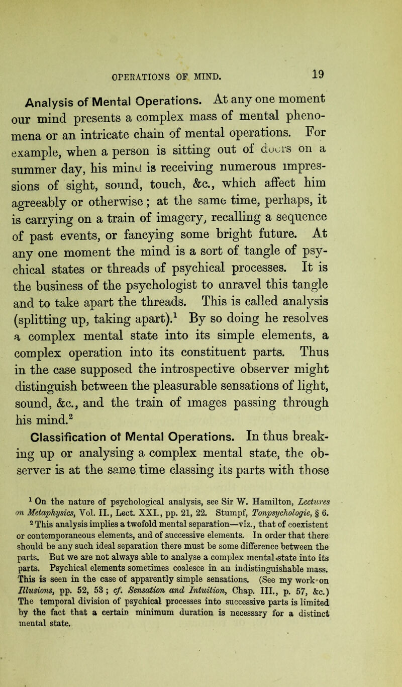 OPERATIONS OF MIND. Analysis of Mental Operations. At any one moment our mind presents a complex mass of mental pheno- mena or an intricate chain of mental operations. For example, when a person is sitting out of dours on a summer day, his mind is receiving numerous impres- sions of sight, sound, touch, &c., which affect him agreeably or otherwise; at the same time, perhaps, it is carrying on a train of imagery, recalling a sequence of past events, or fancying some bright future. At any one moment the mind is a sort of tangle of psy- chical states or threads of psychical processes. It is the business of the psychologist to unravel this tangle and to take apart the threads. This is called analysis (splitting up, taking apart).1 By so doing he resolves a complex mental state into its simple elements, a complex operation into its constituent parts. Thus in the case supposed the introspective observer might distinguish between the pleasurable sensations of light, sound, &c., and the train of images passing through his mind.2 Classification of Mental Operations. In thus break- ing up or analysing a complex mental state, the ob- server is at the same time classing its parts with those 1 On the nature of psychological analysis, see Sir W. Hamilton, Lectures on Metaphysics, Vol. II., Lect. XXL, pp. 21, 22. Stumpf, Tonpsychologie, § 6. 2 This analysis implies a twofold mental separation—viz., that of coexistent or contemporaneous elements, and of successive elements. In order that there should be any such ideal separation there must be some difference between the parts. But we are not always able to analyse a complex mental .state into its parts. Psychical elements sometimes coalesce in an indistinguishable mass. This is seen in the case of apparently simple sensations. (See my work on Illusions, pp. 52, 53 ; cf. Sensation and Intuition, Chap. III., p. 57, &c.) The temporal division of psychical processes into successive parts is limited by the fact that a certain minimum duration is necessary for a distinct mental state.