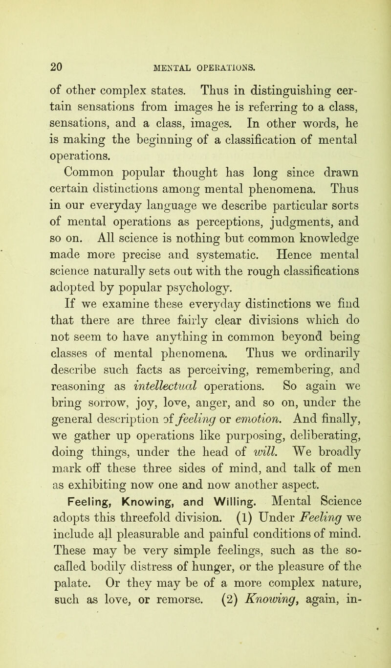 of other complex states. Thus in distinguishing cer- tain sensations from images he is referring to a class, sensations, and a class, images. In other words, he is making the beginning of a classification of mental operations. Common popular thought has long since drawn certain distinctions among mental phenomena. Thus in our everyday language we describe particular sorts of mental operations as perceptions, judgments, and so on. All science is nothing but common knowledge made more precise and systematic. Hence mental science naturally sets out with the rough classifications adopted by popular psychology. If we examine these everyday distinctions we find that there are three fairly clear divisions which do not seem to have anything in common beyond being classes of mental phenomena. Thus we ordinarily describe such facts as perceiving, remembering, and reasoning as intellectual operations. So again we bring sorrow, joy, love, anger, and so on, under the general description of feeling or emotion. And finally, we gather up operations like purposing, deliberating, doing things, under the head of will. We broadly mark off these three sides of mind, and talk of men as exhibiting now one and now another aspect. Feeling, Knowing, and Willing. Mental Science adopts this threefold division, (l) Under Feeling we include all pleasurable and painful conditions of mind. These may be very simple feelings, such as the so- called bodily distress of hunger, or the pleasure of the palate. Or they may be of a more complex nature, such as love, or remorse. (2) Knowing, again, in-