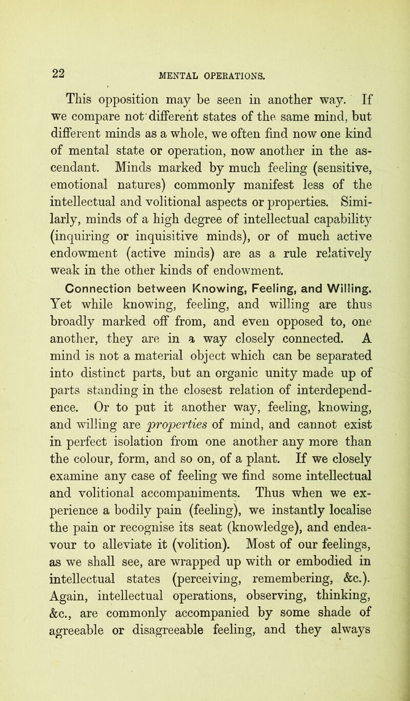 This opposition may be seen in another way. If we compare not'different states of the same mind, but different minds as a whole, we often find now one kind of mental state or operation, now another in the as- cendant. Minds marked by much feeling (sensitive, emotional natures) commonly manifest less of the intellectual and volitional aspects or properties. Simi- larly, minds of a high degree of intellectual capability (inquiring or inquisitive minds), or of much active endowment (active minds) are as a rule relatively weak in the other kinds of endowment. Connection between Knowing, Feeling, and Willing. Yet while knowing, feeling, and willing are thus broadly marked off from, and even opposed to, one another, they are in a way closely connected. A mind is not a material object which can be separated into distinct parts, but an organic unity made up of parts standing in the closest relation of interdepend- ence. Or to put it another way, feeling, knowing, and willing are properties of mind, and cannot exist in perfect isolation from one another any more than the colour, form, and so on, of a plant. If we closely examine any case of feeling we find some intellectual and volitional accompaniments. Thus when we ex- perience a bodily pain (feeling), we instantly localise the pain or recognise its seat (knowledge), and endea- vour to alleviate it (volition). Most of our feelings, as we shall see, are wrapped up with or embodied in intellectual states (perceiving, remembering, &c.). Again, intellectual operations, observing, thinking, &c., are commonly accompanied by some shade of agreeable or disagreeable feeling, and they always