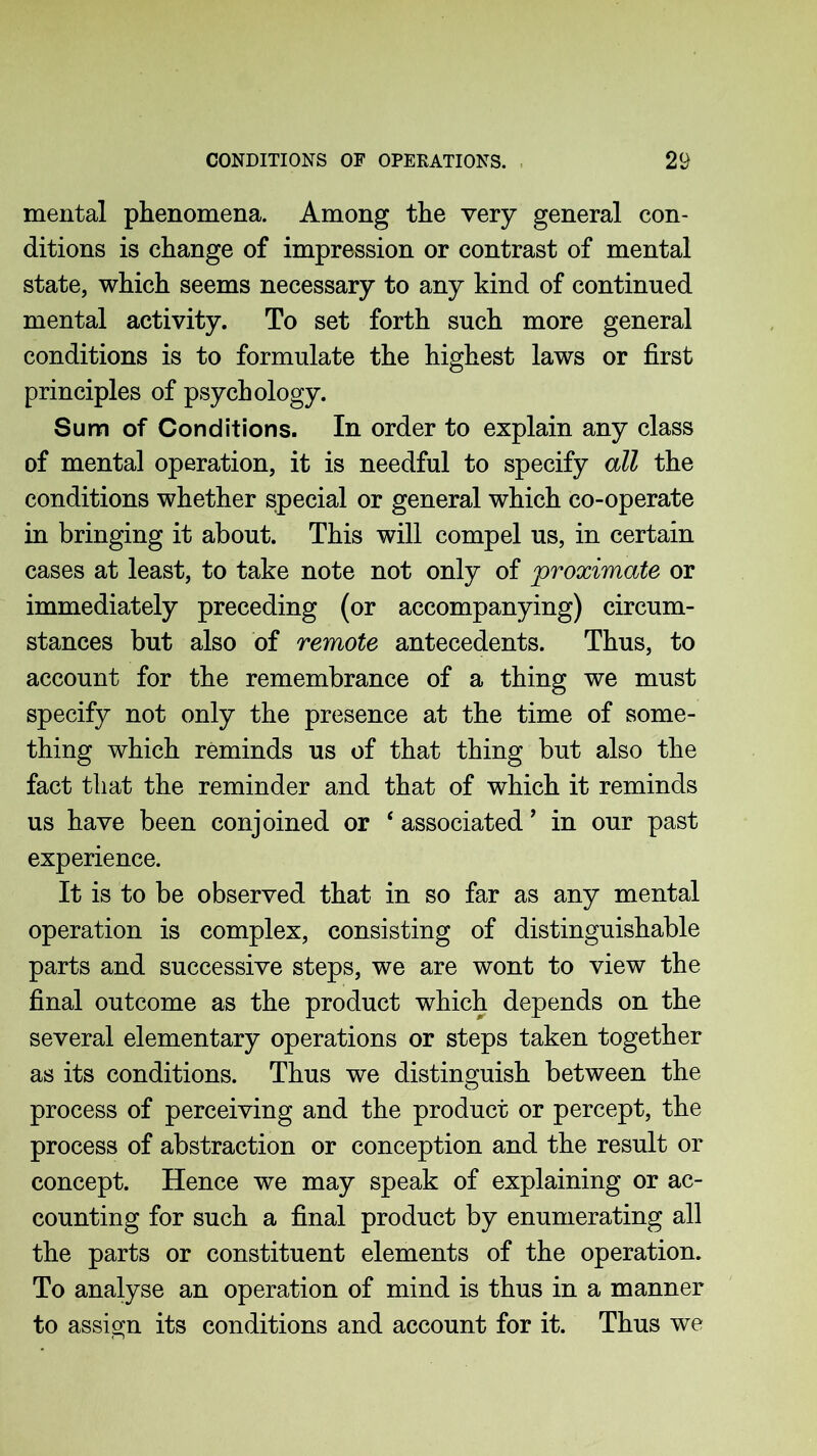 mental phenomena. Among the very general con- ditions is change of impression or contrast of mental state, which seems necessary to any kind of continued mental activity. To set forth such more general conditions is to formulate the highest laws or first principles of psychology. Sum of Conditions. In order to explain any class of mental operation, it is needful to specify all the conditions whether special or general which co-operate in bringing it about. This will compel us, in certain cases at least, to take note not only of proximate or immediately preceding (or accompanying) circum- stances but also of remote antecedents. Thus, to account for the remembrance of a thing we must specify not only the presence at the time of some- thing which reminds us of that thing but also the fact that the reminder and that of which it reminds us have been conjoined or ‘ associated ’ in our past experience. It is to be observed that in so far as any mental operation is complex, consisting of distinguishable parts and successive steps, we are wont to view the final outcome as the product which depends on the several elementary operations or steps taken together as its conditions. Thus we distinguish between the process of perceiving and the product or percept, the process of abstraction or conception and the result or concept. Hence we may speak of explaining or ac- counting for such a final product by enumerating all the parts or constituent elements of the operation. To analyse an operation of mind is thus in a manner to assign its conditions and account for it. Thus we
