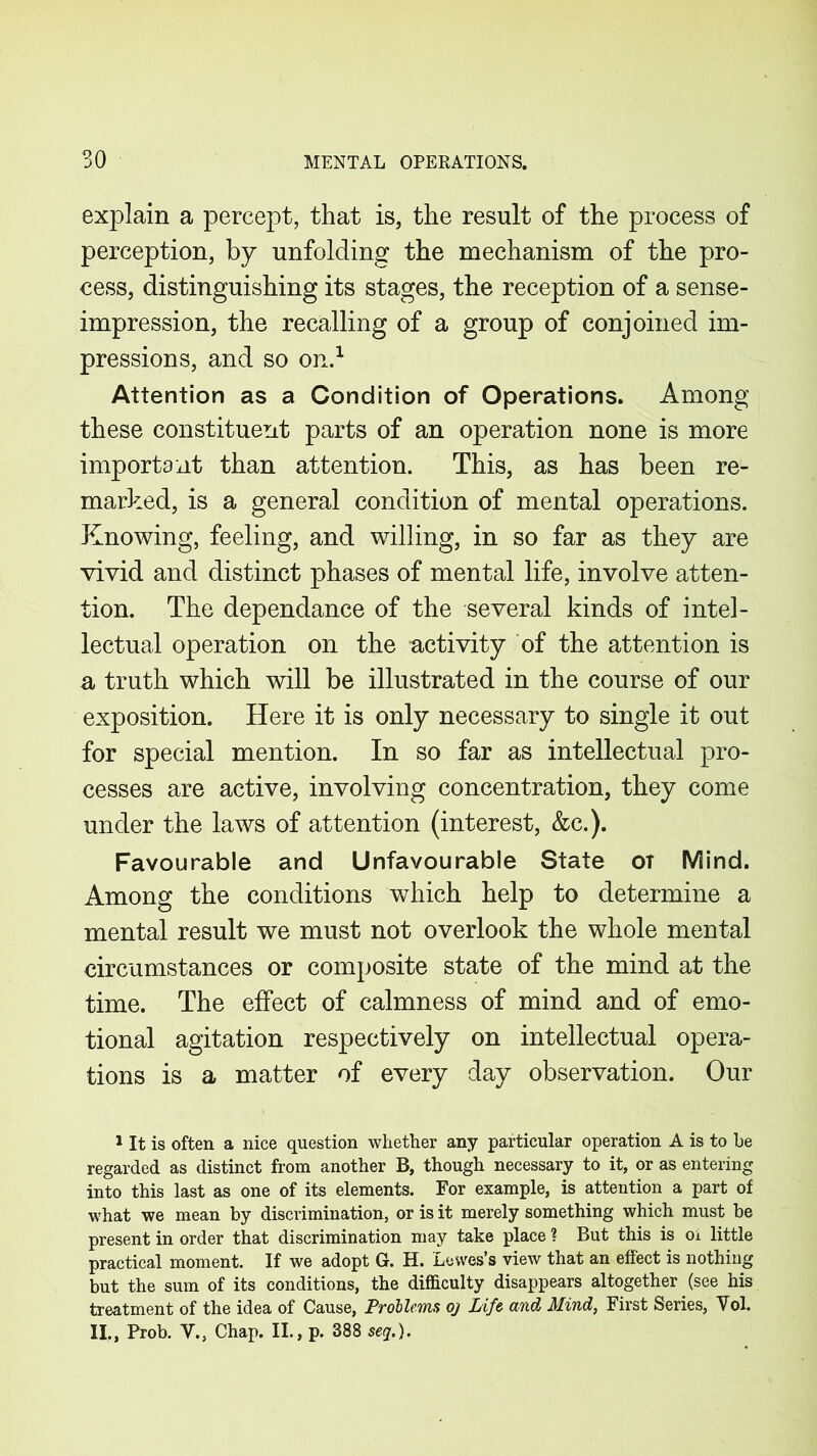 explain a percept, that is, the result of the process of perception, by unfolding the mechanism of the pro- cess, distinguishing its stages, the reception of a sense- impression, the recalling of a group of conjoined im- pressions, and so on.1 Attention as a Condition of Operations. Among these constituent parts of an operation none is more important than attention. This, as has been re- marked, is a general condition of mental operations. Knowing, feeling, and willing, in so far as they are vivid and distinct phases of mental life, involve atten- tion. The dependance of the several kinds of intel- lectual operation on the -activity of the attention is a truth which will be illustrated in the course of our exposition. Here it is only necessary to single it out for special mention. In so far as intellectual pro- cesses are active, involving concentration, they come under the laws of attention (interest, &c.). Favourable and Unfavourable State ot Mind. Among the conditions which help to determine a mental result we must not overlook the whole mental circumstances or composite state of the mind at the time. The effect of calmness of mind and of emo- tional agitation respectively on intellectual opera- tions is a matter of every day observation. Our 1 It is often a nice question whether any particular operation A is to be regarded as distinct from another B, though necessary to it, or as entering into this last as one of its elements. For example, is attention a part of what we mean by discrimination, or is it merely something which must be present in order that discrimination may take place ? But this is oi little practical moment. If we adopt G. H. Lewes’s view that an effect is nothing but the sum of its conditions, the difficulty disappears altogether (see his treatment of the idea of Cause, Problems oj Life and Mind, First Series, Vol. II., Prob. V., Chap. II., p. 388 seq.).