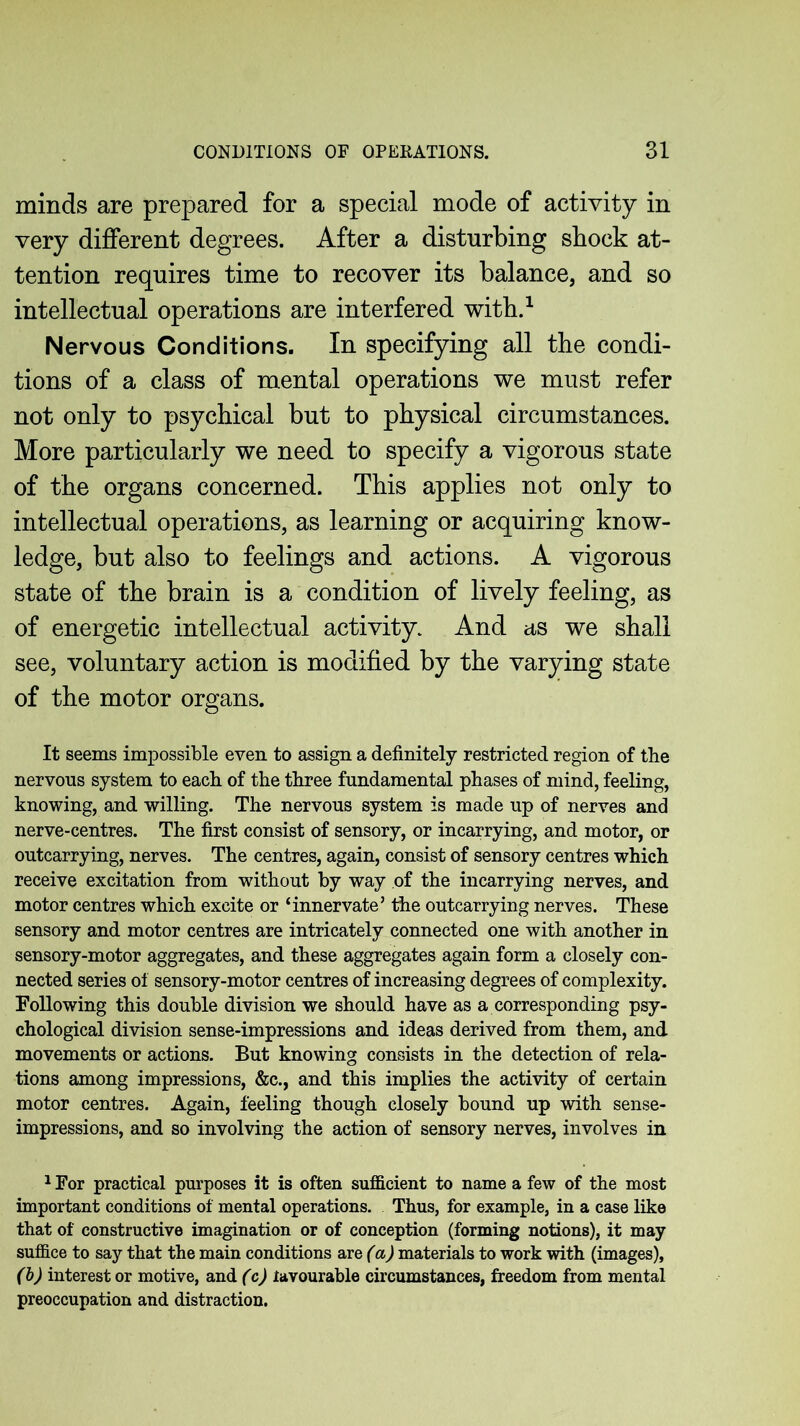 minds are prepared for a special mode of activity in very different degrees. After a disturbing shock at- tention requires time to recover its balance, and so intellectual operations are interfered with.1 Nervous Conditions. In specifying all the condi- tions of a class of mental operations we must refer not only to psychical but to physical circumstances. More particularly we need to specify a vigorous state of the organs concerned. This applies not only to intellectual operations, as learning or acquiring know- ledge, but also to feelings and actions. A vigorous state of the brain is a condition of lively feeling, as of energetic intellectual activity. And as we shall see, voluntary action is modified by the varying state of the motor organs. It seems impossible even to assign a definitely restricted region of the nervous system to each of the three fundamental phases of mind, feeling, knowing, and willing. The nervous system is made up of nerves and nerve-centres. The first consist of sensory, or incarrying, and motor, or outcarrying, nerves. The centres, again, consist of sensory centres which receive excitation from without by way of the incarrying nerves, and motor centres which excite or ‘innervate’ the outcarrying nerves. These sensory and motor centres are intricately connected one with another in sensory-motor aggregates, and these aggregates again form a closely con- nected series of sensory-motor centres of increasing degrees of complexity. Following this double division we should have as a corresponding psy- chological division sense-impressions and ideas derived from them, and movements or actions. But knowing consists in the detection of rela- tions among impressions, &c., and this implies the activity of certain motor centres. Again, feeling though closely bound up with sense- impressions, and so involving the action of sensory nerves, involves in 1 For practical purposes it is often sufficient to name a few of the most important conditions of mental operations. Thus, for example, in a case like that of constructive imagination or of conception (forming notions), it may suffice to say that the main conditions are (a) materials to work with (images), (b) interest or motive, and (c) favourable circumstances, freedom from mental preoccupation and distraction.