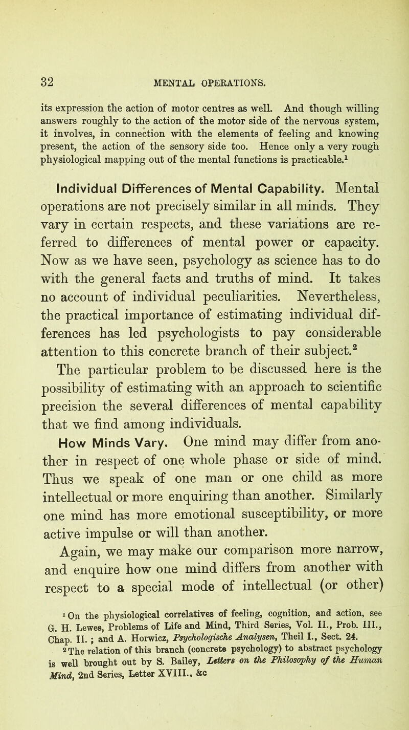 its expression the action of motor centres as well. And though willing answers roughly to the action of the motor side of the nervous system, it involves, in connection with the elements of feeling and knowing present, the action of the sensory side too. Hence only a very rough physiological mapping out of the mental functions is practicable.1 Individual Differences of Mental Capability. Mental operations are not precisely similar in all minds. They vary in certain respects, and these variations are re- ferred to differences of mental power or capacity. Now as we have seen, psychology as science has to do with the general facts and truths of mind. It takes no account of individual peculiarities. Nevertheless, the practical importance of estimating individual dif- ferences has led psychologists to pay considerable attention to this concrete branch of their subject.2 The particular problem to be discussed here is the possibility of estimating with an approach to scientific precision the several differences of mental capability that we find among individuals. How Minds Vary. One mind may differ from ano- ther in respect of one whole phase or side of mind. Thus we speak of one man or one child as more intellectual or more enquiring than another. Similarly one mind has more emotional susceptibility, or more active impulse or will than another. Again, we may make our comparison more narrow, and enquire how one mind differs from another with respect to a special mode of intellectual (or other) 1 On the physiological correlatives of feeling, cognition, and action, see G. H. Lewes, Problems of Life and Mind, Third Series, Vol. II., Prob. III., Chap. II. ; and A. Horwicz, Psychologische Analysen, Theil I., Sect. 24. 2 The relation of this branch (concrete psychology) to abstract psychology is well brought out by S. Bailey, Letters on the Philosophy of the Human Mind, 2nd Series, Letter XVIII.. &c