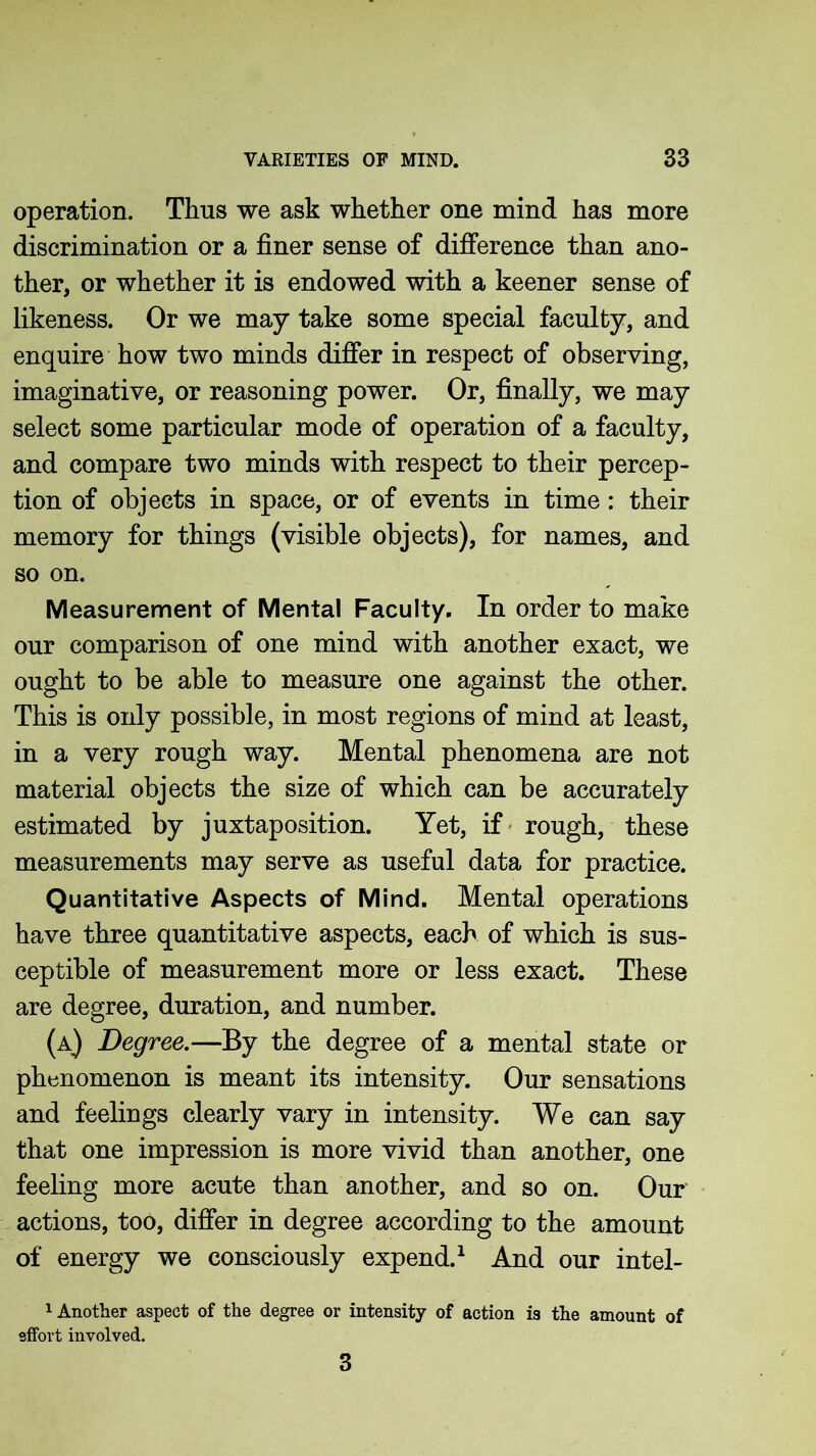 operation. Thus we ask whether one mind has more discrimination or a finer sense of difference than ano- ther, or whether it is endowed with a keener sense of likeness. Or we may take some special faculty, and enquire how two minds differ in respect of observing, imaginative, or reasoning power. Or, finally, we may select some particular mode of operation of a faculty, and compare two minds with respect to their percep- tion of objects in space, or of events in time: their memory for things (visible objects), for names, and so on. Measurement of Mental Faculty. In order to make our comparison of one mind with another exact, we ought to be able to measure one against the other. This is only possible, in most regions of mind at least, in a very rough way. Mental phenomena are not material objects the size of which can be accurately estimated by juxtaposition. Yet, if rough, these measurements may serve as useful data for practice. Quantitative Aspects of Mind. Mental operations have three quantitative aspects, each of which is sus- ceptible of measurement more or less exact. These are degree, duration, and number. (a) Degree.—By the degree of a mental state or phenomenon is meant its intensity. Our sensations and feelings clearly vary in intensity. We can say that one impression is more vivid than another, one feeling more acute than another, and so on. Our actions, too, differ in degree according to the amount of energy we consciously expend.1 And our intel- 1 Another aspect of the degree or intensity of action is the amount of effort involved. 3