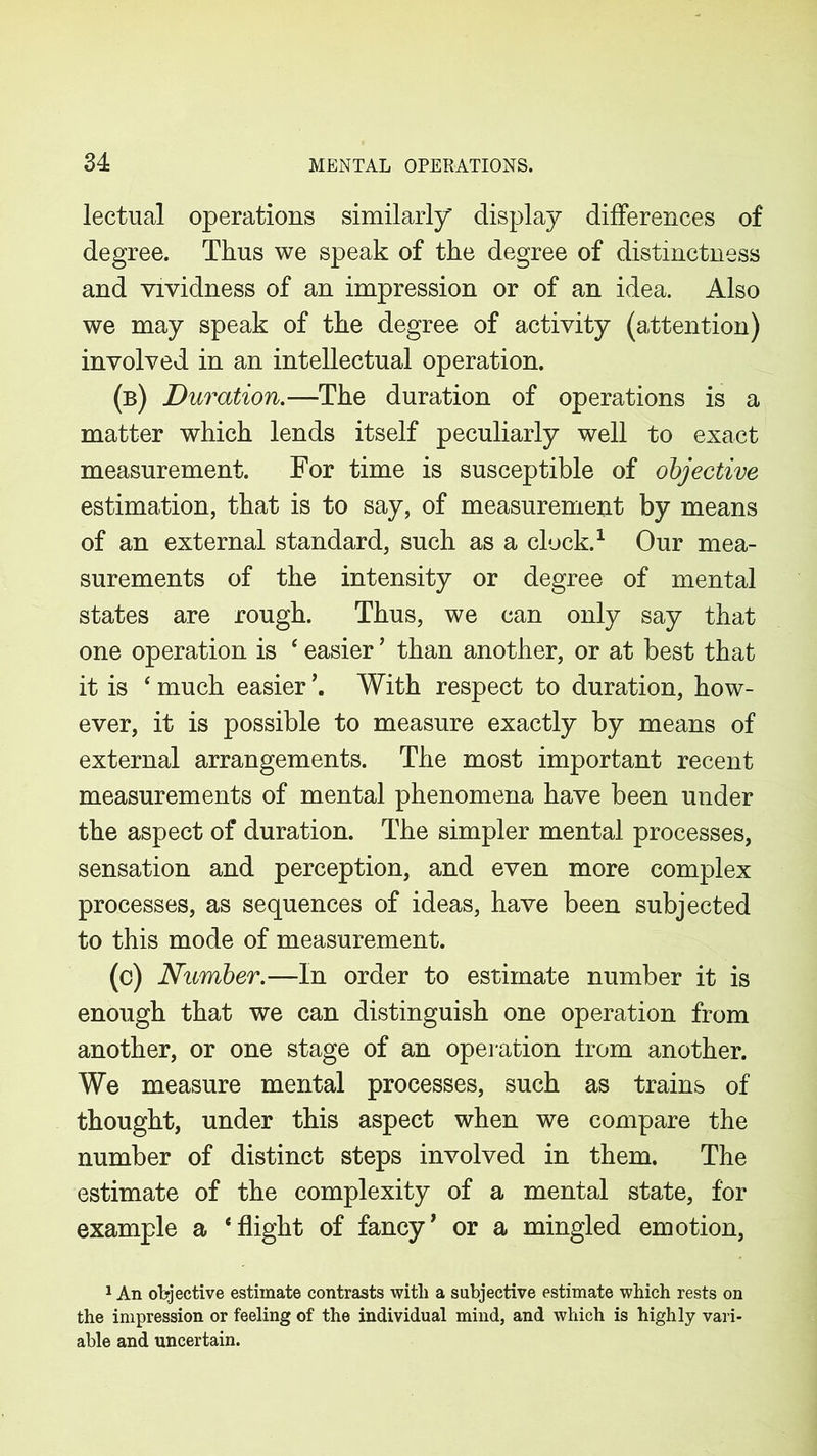 lectual operations similarly' display differences of degree. Thus we speak of the degree of distinctness and vividness of an impression or of an idea. Also we may speak of the degree of activity (attention) involved in an intellectual operation. (b) Duration.—The duration of operations is a matter which lends itself peculiarly well to exact measurement. For time is susceptible of objective estimation, that is to say, of measurement by means of an external standard, such as a clock.1 Our mea- surements of the intensity or degree of mental states are rough. Thus, we can only say that one operation is ‘ easier ’ than another, or at best that it is ‘ much easier With respect to duration, how- ever, it is possible to measure exactly by means of external arrangements. The most important recent measurements of mental phenomena have been under the aspect of duration. The simpler mental processes, sensation and perception, and even more complex processes, as sequences of ideas, have been subjected to this mode of measurement. (c) Number.—In order to estimate number it is enough that we can distinguish one operation from another, or one stage of an operation trom another. We measure mental processes, such as trains of thought, under this aspect when we compare the number of distinct steps involved in them. The estimate of the complexity of a mental state, for example a ‘flight of fancy1 or a mingled emotion, 1 An objective estimate contrasts with a subjective estimate which rests on the impression or feeling of the individual mind, and which is highly vari- able and uncertain.