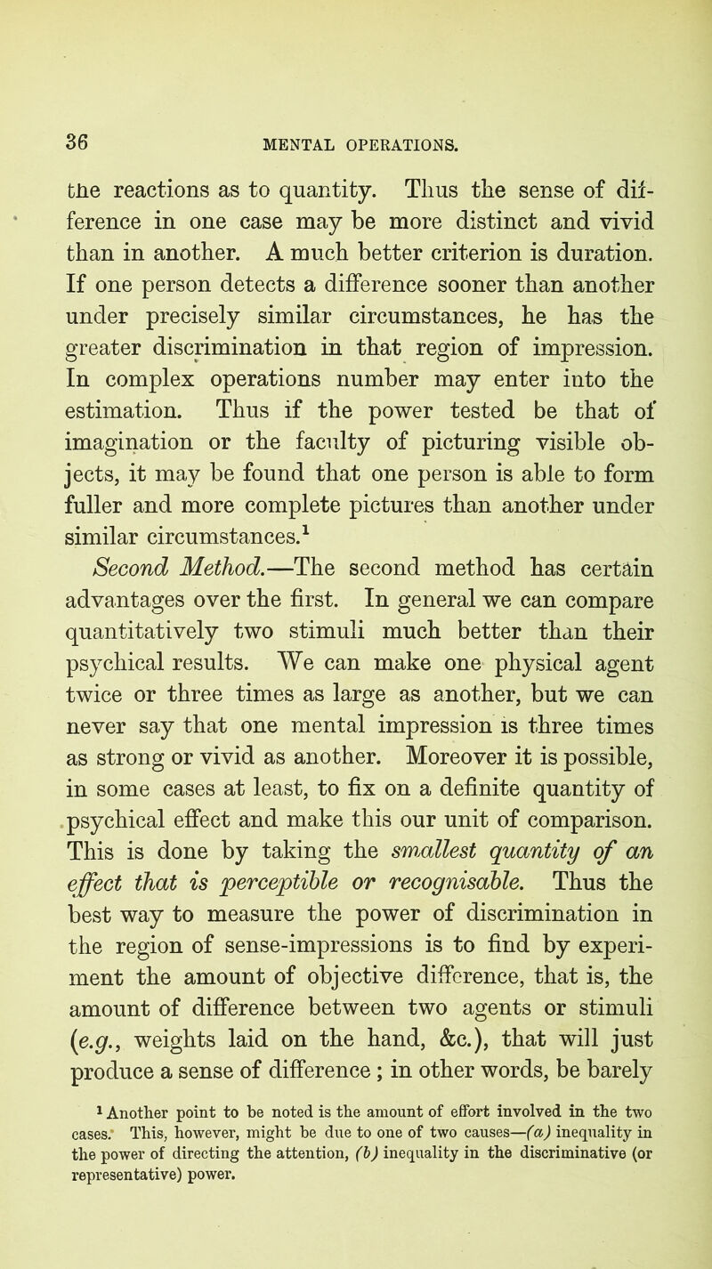 the reactions as to quantity. Thus the sense of dif- ference in one case may be more distinct and vivid than in another. A much better criterion is duration. If one person detects a difference sooner than another under precisely similar circumstances, he has the greater discrimination in that region of impression. In complex operations number may enter into the estimation. Thus if the power tested be that of imagination or the faculty of picturing visible ob- jects, it may be found that one person is able to form fuller and more complete pictures than another under similar circumstances.1 Second Method.—The second method has certain advantages over the first. In general we can compare quantitatively two stimuli much better than their psychical results. We can make one physical agent twice or three times as large as another, but we can never say that one mental impression is three times as strong or vivid as another. Moreover it is possible, in some cases at least, to fix on a definite quantity of psychical effect and make this our unit of comparison. This is done by taking the smallest quantity of an effect that is perceptible or recognisable. Thus the best way to measure the power of discrimination in the region of sense-impressions is to find by experi- ment the amount of objective difference, that is, the amount of difference between two agents or stimuli (e.g., weights laid on the hand, &c.), that will just produce a sense of difference; in other words, be barely 1 Another point to be noted is the amount of effort involved in the two cases. This, however, might he due to one of two causes—(a) inequality in the power of directing the attention, (b) inequality in the discriminative (or representative) power.