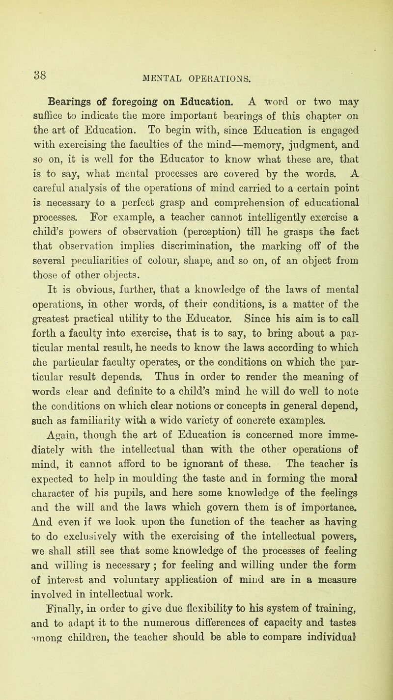 Bearings of foregoing on Education. A word or two may suffice to indicate the more important bearings of this chapter on the art of Education. To begin with, since Education is engaged with exercising the faculties of the mind—memory, judgment, and so on, it is well for the Educator to know what these are, that is to say, what mental processes are covered by the words. A careful analysis of the operations of mind carried to a certain point is necessary to a perfect grasp and comprehension of educational processes. For example, a teacher cannot intelligently exercise a child’s powers of observation (perception) till he grasps the fact that observation implies discrimination, the marking off of the several peculiarities of colour, shape, and so on, of an object from those of other objects. It is obvious, further, that a knowledge of the laws of mental operations, in other words, of their conditions, is a matter of the greatest practical utility to the Educator. Since his aim is to call forth a faculty into exercise, that is to say, to bring about a par- ticular mental result, he needs to know the laws according to which the particular faculty operates, or the conditions on which the par- ticular result depends. Thus in order to render the meaning of words clear and definite to a child’s mind he will do well to note the conditions on which clear notions or concepts in general depend, such as familiarity with a wide variety of concrete examples. Again, though the art of Education is concerned more imme- diately with the intellectual than with the other operations of mind, it cannot afford to be ignorant of these. The teacher is expected to help in moulding the taste and in forming the moral character of his pupils, and here some knowledge of the feelings and the will and the laws which govern them is of importance* And even if we look upon the function of the teacher as having to do exclusively with the exercising of the intellectual powers,, we shall still see that some knowledge of the processes of feeling and willing is necessary; for feeling and willing under the form of interest and voluntary application of mind are in a measure involved in intellectual work. Finally, in order to give due flexibility to his system of training, and to adapt it to the numerous differences of capacity and tastes nmong children, the teacher should be able to compare individual