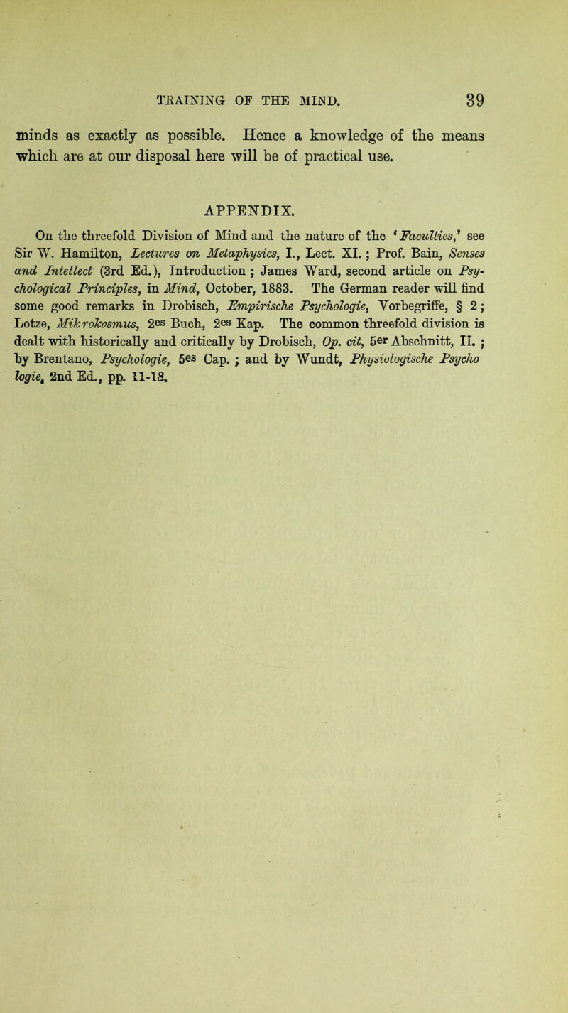 minds as exactly as possible. Hence a knowledge of the means which are at our disposal here will be of practical use. APPENDIX. On the threefold Division of Mind and the nature of the * Faculties ,* see Sir W. Hamilton, Lectures on Metaphysics, I., Leet. XI.; Prof. Bain, Senses and Intellect (3rd Ed.), Introduction ; James Ward, second article on Psy- chological Principles, in Mind, October, 1883. The German reader will find some good remarks in Drobisch, Empirische Psychologie, Yorbegriffe, § 2; Lotze, MikroTcosmus, 2es Buch, 2es Kap. The common threefold division is dealt with historically and critically by Drobisch, Op. cit, 5er Abschnitt, II. ; by Brentano, Psychologie, 5es Cap. ; and by Wundt, Physiologische Psycho logiet 2nd Ed., pp. 11-18.