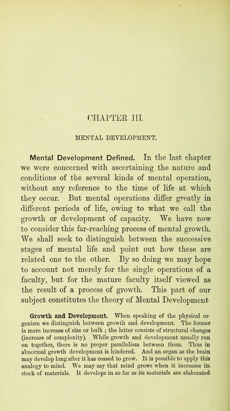 MENTAL DEVELOPMENT. Mental Development Defined. In the last chapter we were concerned with ascertaining the nature and conditions of the several kinds of mental operation, without any reference to the time of life at which they occur. But mental operations differ greatly in different periods of life, owing to what we call the growth or development of capacity. We have now to consider this far-reaching process of mental growth. We shall seek to distinguish between the successive stages of mental life and point out how these are related one to the other. By so doing we may hope to account not merely for the single operations of a faculty, but for the mature faculty itself viewed as the result of a process of growth. This part of our subject constitutes the theory of Mental Development Growth and Development. When speaking of the physical or- ganism we distinguish between growth and development. The former is mere increase of size or bulk ; the latter consists of structural changes (increase of complexity). While growth and development usually run on together, there is no proper parallelism between them. Thus in abnormal growth development is hindered. And an organ as the brain may develop long after it has ceased to grow. It is possible to apply this analogy to mind. We may say that mind grows when it increases its stock of materials. It develops in so far as its materials are elaborated
