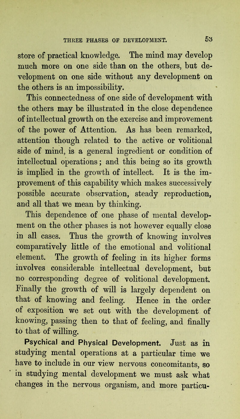 store of practical knowledge. The mind may develop much more on one side than on the others, but de- velopment on one side without any development on the others is an impossibility. This connectedness of one side of development with the others may be illustrated in the close dependence of intellectual growth on the exercise and improvement of the power of Attention. As has been remarked, attention though related to the active or volitional side of mind, is a general ingredient or condition of intellectual operations; and this being so its growth is implied in the growth of intellect. It is the im- provement of this capability which makes successively possible accurate observation, steady reproduction, and all that we mean by thinking. This dependence of one phase of mental develop- ment on the other phases is not however equally close in all cases. Thus the growth of knowing involves comparatively little of the emotional and volitional element. The growth of feeling in its higher forms involves considerable intellectual development, but no corresponding degree of volitional development. Finally the growth of will is largely dependent on that of knowing and feeling. Hence in the order of exposition we set out with the development of knowing, passing then to that of feeling, and finally to that of willing. Psychical and Physical Development. Just as in studying mental operations at a particular time we have to include in our view nervous concomitants, so in studying mental development we must ask what changes in the nervous organism, and more particu-