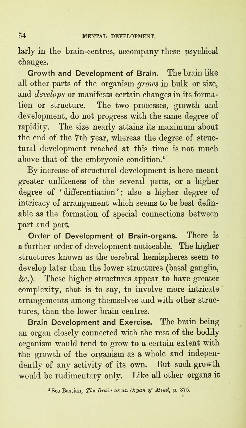larly in the brain-centres, accompany these psychical changes. Growth and Development of Brain. The brain like all other parts of the organism grows in bulk or size, and develops or manifests certain changes in its forma- tion or structure. The two processes, growth and development, do not progress with the same degree of rapidity. The size nearly attains its maximum about the end of the 7th year, whereas the degree of struc- tural development reached at this time is not much above that of the embryonic condition.1 By increase of structural development is here meant greater unlikeness of the several parts, or a higher degree of ‘ differentiation *; also a higher degree of intricacy of arrangement which seems to be best defin- able as the formation of special connections between part and part. Order of Development of Brain-organs. There is a further order of development noticeable. The higher structures known as the cerebral hemispheres seem to develop later than the lower structures (basal ganglia, &c.). These higher structures appear to have greater complexity, that is to say, to involve more intricate arrangements among themselves and with other struc- tures, than the lower brain centres. Brain Development and Exercise. The brain being an organ closely connected with the rest of the bodily organism would tend to grow to a certain extent with the growth of the organism as a whole and indepen- dently of any activity of its own. But such growth would be rudimentary only. Like all other organs it 1 See Bastian, The, Brain as an Organ of Mind, p. 375.