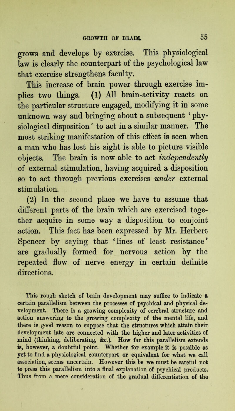 grows and develops by exercise. This physiological law is clearly the counterpart of the psychological law that exercise strengthens faculty. This increase of brain power through exercise im- plies two things. (1) All brain-activity reacts on the particular structure engaged, modifying it in some unknown way and bringing about a subsequent ‘ phy- siological disposition * to act in a similar manner. The most striking manifestation of this effect is seen when a man who has lost his sight is able to picture visible objects. The brain is now able to act independently of external stimulation, having acquired a disposition so to act through previous exercises under external stimulation. (2) In the second place we have to assume that different parts of the brain which are exercised toge- ther acquire in some way a disposition to conjoint action. This fact has been expressed by Mr. Herbert Spencer by saying that ‘lines of least resistance' are gradually formed for nervous action by the repeated flow of nerve energy in certain definite directions. This rough sketch of brain development may suffice to indicate a certain parallelism between the processes of psychical and physical de- velopment. There is a growing complexity of cerebral structure and action answering to the growing complexity of the mental life, and there is good reason to suppose that the structures which attain their development late are connected with the higher and later activities of mind (thinking, deliberating, &c.). How far this parallelism extends is, however, a doubtful point. Whether for example it is possible as yet to find a physiological counterpart or equivalent for what we call association, seems uncertain. However this be we must be careful not to press this parallelism into a final explanation of psychical products. Thus from a mere consideration of the gradual differentiation of the