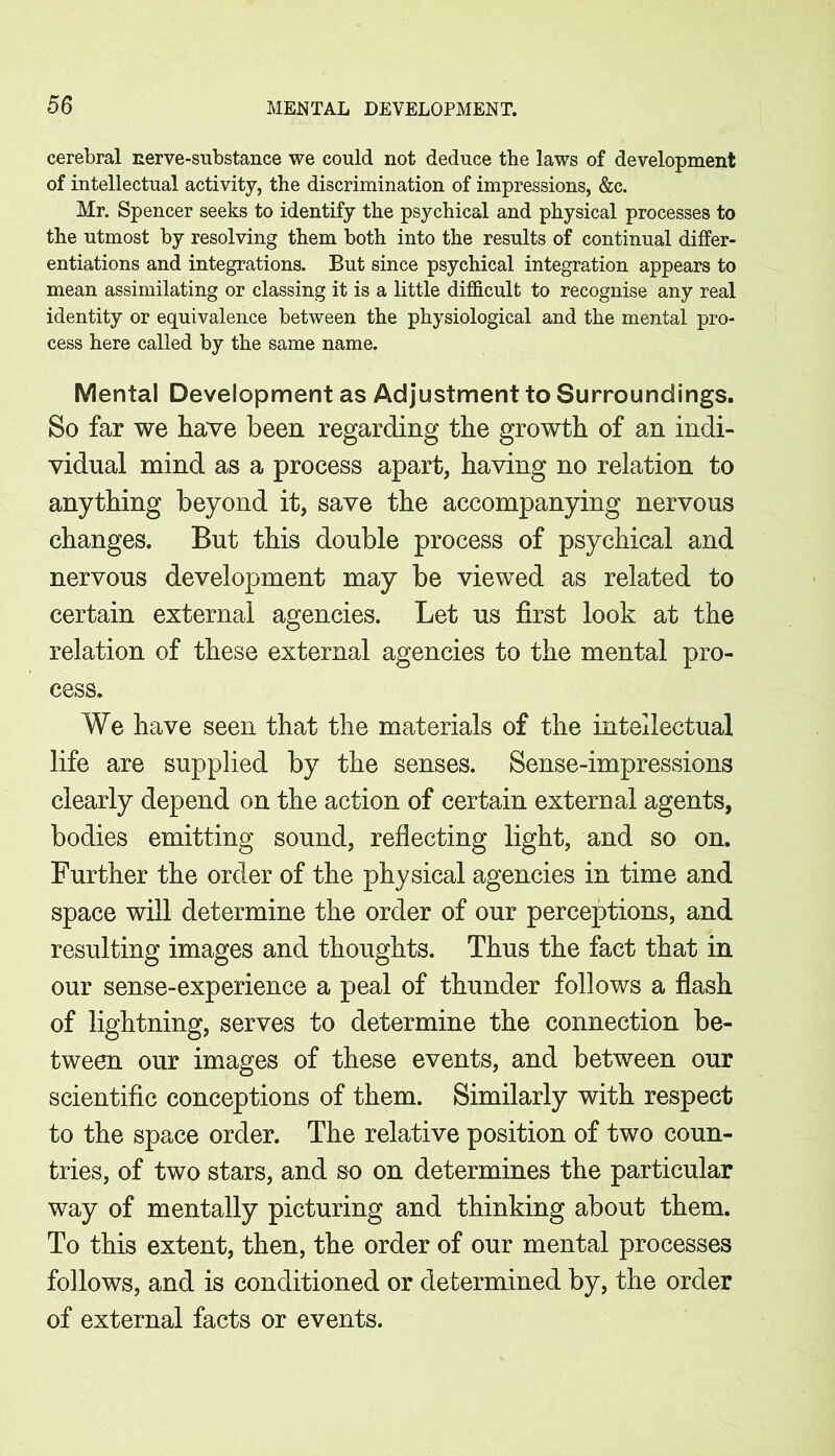 cerebral nerve-substance we could not deduce the laws of development of intellectual activity, the discrimination of impressions, &c. Mr. Spencer seeks to identify the psychical and physical processes to the utmost by resolving them both into the results of continual differ- entiations and integrations. But since psychical integration appears to mean assimilating or classing it is a little difficult to recognise any real identity or equivalence between the physiological and the mental pro- cess here called by the same name. Mental Development as Adjustment to Surroundings. So far we have been regarding the growth of an indi- vidual mind as a process apart, having no relation to anything beyond it, save the accompanying nervous changes. But this double process of psychical and nervous development may be viewed as related to certain external agencies. Let us first look at the relation of these external agencies to the mental pro- cess. We have seen that the materials of the intellectual life are supplied by the senses. Sense-impressions clearly depend on the action of certain external agents, bodies emitting sound, reflecting light, and so on. Further the order of the physical agencies in time and space will determine the order of our perceptions, and resulting images and thoughts. Thus the fact that in our sense-experience a peal of thunder follows a flash of lightning, serves to determine the connection be- tween our images of these events, and between our scientific conceptions of them. Similarly with respect to the space order. The relative position of two coun- tries, of two stars, and so on determines the particular way of mentally picturing and thinking about them. To this extent, then, the order of our mental processes follows, and is conditioned or determined by, the order of external facts or events.