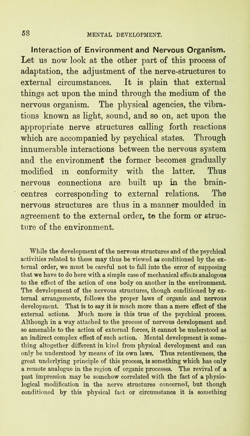 Interaction of Environment and Nervous Organism. Let us now look at the other part of this process of adaptation, the adjustment of the nerve-structures to external circumstances. It is plain that external things act upon the mind through the medium of the nervous organism. The physical agencies, the vibra- tions known as light, sound, and so on, act upon the appropriate nerve structures calling forth reactions which are accompanied by psychical states. Through innumerable interactions between the nervous system and the environment the former becomes gradually modified in conformity with the latter. Thus nervous connections are built up in the brain- centres corresponding to external relations. The nervous structures are thus in a manner moulded in agreement to the external order, to the form or struc- ture of the environment. While the development of the nervous structures and of the psychical activities related to these may thus be viewed as conditioned by the ex- ternal order, we must be careful not to fall into the error of supposing that we have to do here with a simple case of mechanical effects analogous to the effect of the action of one body on another in the environment. The development of the nervous structures, though conditioned by ex- ternal arrangements, follows the proper laws of organic and nervous development. That is to say it is much more than a mere effect of the external actions. Much more is this true of the psychical process. Although in a way attached to the process of nervous development and so amenable to the action of external forces, it cannot be understood as an indirect complex effect of such action. Mental development is some- thing altogether different in kind from physical development and can only be understood by means of its own laws. Thus retentiveness, the great underlying principle of this process, is something which has only a remote analogue in the region of organic processes. The revival of a past impression may be somehow correlated with the fact of a physio- logical modification in the nerve structures concerned, but though conditioned by this physical fact or circumstance it is something