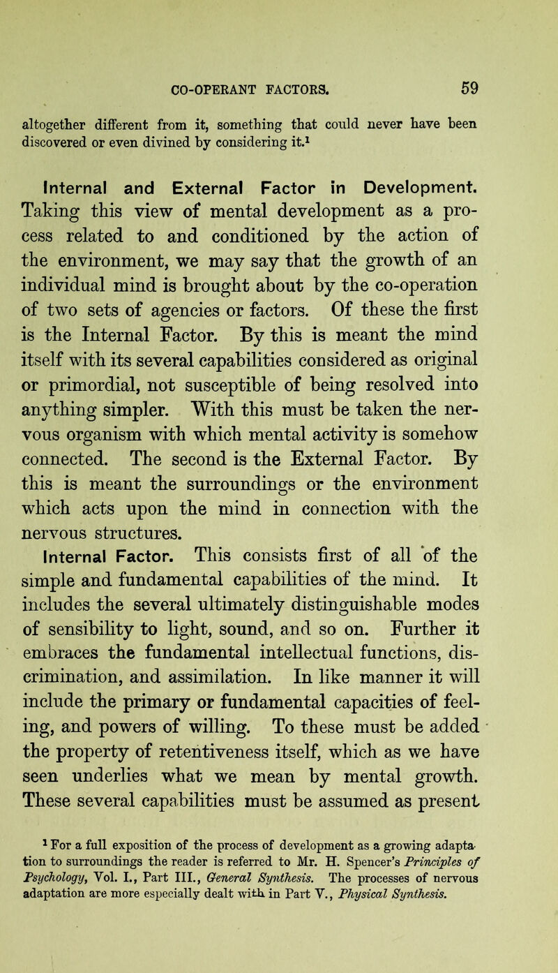 altogether different from it, something that could never have been discovered or even divined by considering it.1 Internal and External Factor in Development. Taking this view of mental development as a pro- cess related to and conditioned by the action of the environment, we may say that the growth of an individual mind is brought about by the co-operation of two sets of agencies or factors. Of these the first is the Internal Factor. By this is meant the mind itself with its several capabilities considered as original or primordial, not susceptible of being resolved into anything simpler. With this must be taken the ner- vous organism with which mental activity is somehow connected. The second is the External Factor. By this is meant the surroundings or the environment which acts upon the mind in connection with the nervous structures. Internal Factor. This consists first of all of the simple and fundamental capabilities of the mind. It includes the several ultimately distinguishable modes of sensibility to light, sound, and so on. Further it embraces the fundamental intellectual functions, dis- crimination, and assimilation. In like manner it will include the primary or fundamental capacities of feel- ing, and powers of willing. To these must be added the property of retentiveness itself, which as we have seen underlies what we mean by mental growth. These several capabilities must be assumed as present 1 For a full exposition of the process of development as a growing adapts tion to surroundings the reader is referred to Mr. H. Spencer’s Principles of Psychology, Vol. I., Part III., General Synthesis. The processes of nervous adaptation are more especially dealt with in Part V., Physical Synthesis.