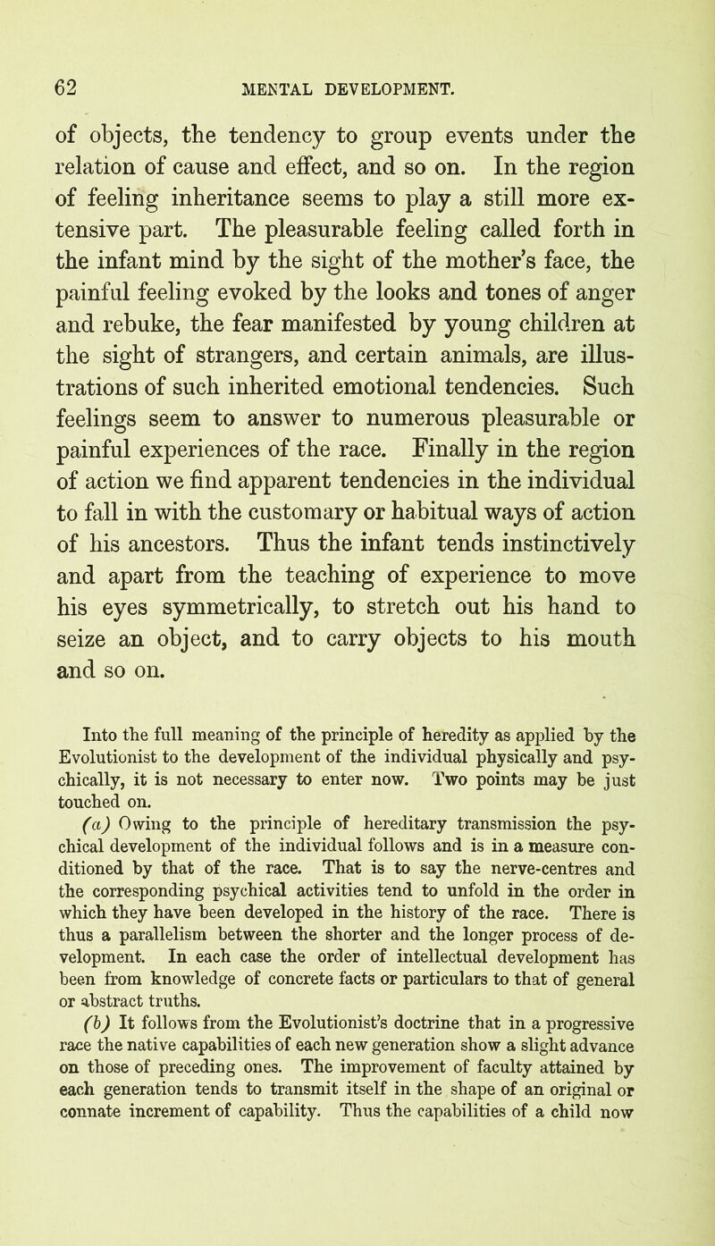 of objects, tbe tendency to group events under the relation of cause and effect, and so on. In the region of feeling inheritance seems to play a still more ex- tensive part. The pleasurable feeling called forth in the infant mind by the sight of the mother’s face, the painful feeling evoked by the looks and tones of anger and rebuke, the fear manifested by young children at the sight of strangers, and certain animals, are illus- trations of such inherited emotional tendencies. Such feelings seem to answer to numerous pleasurable or painful experiences of the race. Finally in the region of action we find apparent tendencies in the individual to fall in with the customary or habitual ways of action of his ancestors. Thus the infant tends instinctively and apart from the teaching of experience to move his eyes symmetrically, to stretch out his hand to seize an object, and to carry objects to his mouth and so on. Into the full meaning of the principle of heredity as applied by the Evolutionist to the development of the individual physically and psy- chically, it is not necessary to enter now. Two points may be just touched on. (a) Owing to the principle of hereditary transmission the psy- chical development of the individual follows and is in a measure con- ditioned by that of the race. That is to say the nerve-centres and the corresponding psychical activities tend to unfold in the order in which they have been developed in the history of the race. There is thus a parallelism between the shorter and the longer process of de- velopment. In each case the order of intellectual development has been from knowledge of concrete facts or particulars to that of general or abstract truths. (b) It follows from the Evolutionist’s doctrine that in a progressive race the native capabilities of each new generation show a slight advance on those of preceding ones. The improvement of faculty attained by each generation tends to transmit itself in the shape of an original or connate increment of capability. Thus the capabilities of a child now