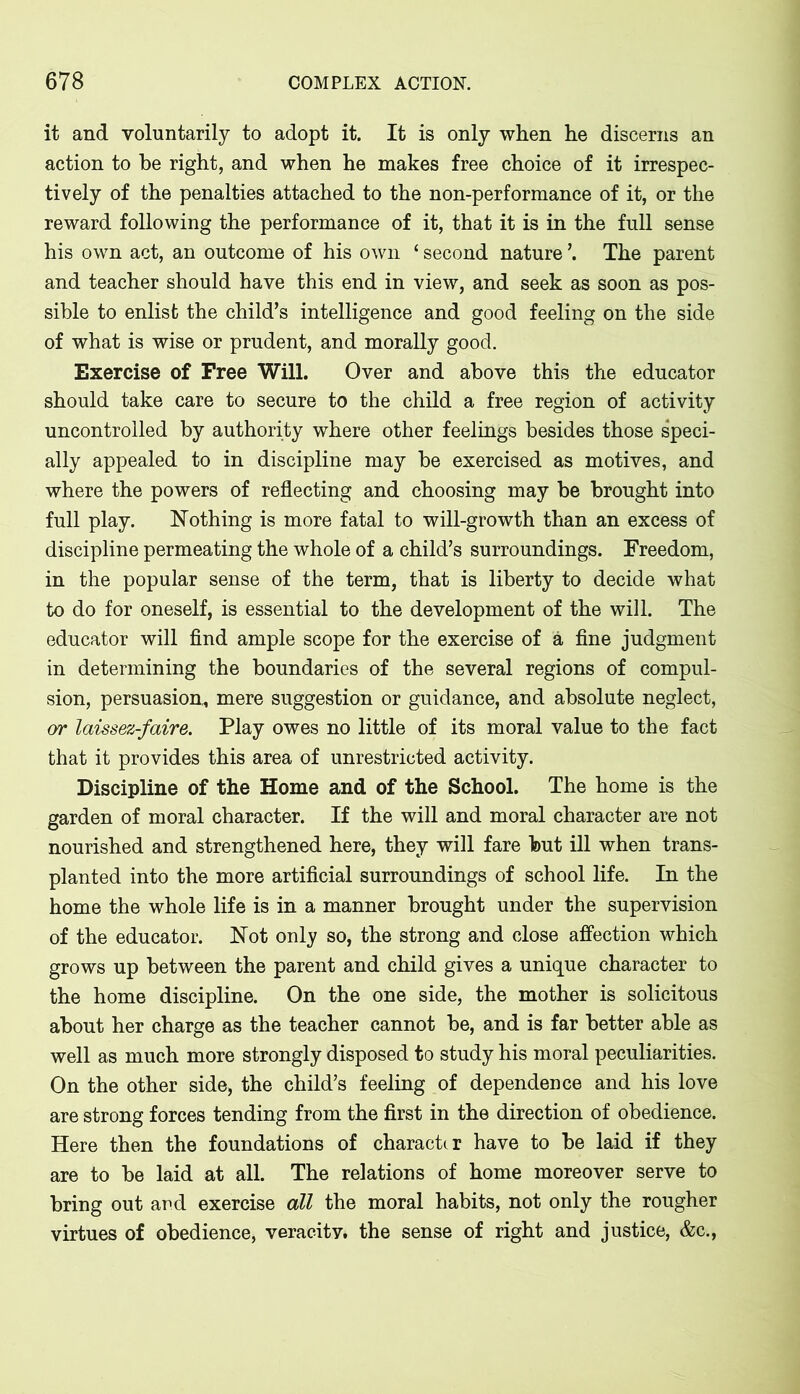 it and voluntarily to adopt it. It is only when he discerns an action to be right, and when he makes free choice of it irrespec- tively of the penalties attached to the non-performance of it, or the reward following the performance of it, that it is in the full sense his own act, an outcome of his own ‘ second nature ’. The parent and teacher should have this end in view, and seek as soon as pos- sible to enlist the child’s intelligence and good feeling on the side of what is wise or prudent, and morally good. Exercise of Free Will. Over and above this the educator should take care to secure to the child a free region of activity uncontrolled by authority where other feelings besides those speci- ally appealed to in discipline may be exercised as motives, and where the powers of reflecting and choosing may be brought into full play. Nothing is more fatal to will-growth than an excess of discipline permeating the whole of a child’s surroundings. Freedom, in the popular sense of the term, that is liberty to decide what to do for oneself, is essential to the development of the will. The educator will find ample scope for the exercise of a fine judgment in determining the boundaries of the several regions of compul- sion, persuasion,, mere suggestion or guidance, and absolute neglect, or laissez-faire. Play owes no little of its moral value to the fact that it provides this area of unrestricted activity. Discipline of the Home and of the School. The home is the garden of moral character. If the will and moral character are not nourished and strengthened here, they will fare but ill when trans- planted into the more artificial surroundings of school life. In the home the whole life is in a manner brought under the supervision of the educator. Not only so, the strong and close affection which grows up between the parent and child gives a unique character to the home discipline. On the one side, the mother is solicitous about her charge as the teacher cannot be, and is far better able as well as much more strongly disposed to study his moral peculiarities. On the other side, the child’s feeling of dependence and his love are strong forces tending from the first in the direction of obedience. Here then the foundations of character have to be laid if they are to be laid at all. The relations of home moreover serve to bring out ard exercise all the moral habits, not only the rougher virtues of obedience, veracity, the sense of right and justice, &c.,