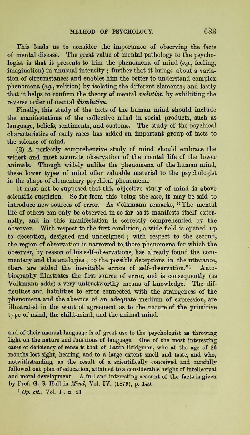 This leads us to consider the importance of observing the facts of mental disease. The great value of mental pathology to the psycho- logist is that it presents to him the phenomena of mind (e.g., feeling, imagination) in unusual intensity ; further that it brings about a varia- tion of circumstances and enables him the better to understand complex phenomena (e.g., volition) by isolating the different elements; and lastly that it helps to confirm the theory of mental evolution by exhibiting the reverse order of mental dissolution. Finally, this study of the facts of the human mind should include the manifestations of the collective mind in social products, such as language, beliefs, sentiments, and customs. The study of the psychical characteristics of early races has added an important group of facts to the science of mind. (2) A perfectly comprehensive study of mind should embrace the widest and most accurate observation of the mental life of the lower animals. Though widely unlike the phenomena of the human mind, these lower types of mind offer valuable material to the psychologist in the shape of elementary psychical phenomena. It must not be supposed that this objective study of mind is above scientific suspicion. So far from this being the case, it may be said to introduce new sources of error. As Volkmann remarks, “The mental life of others can only be observed in so far as it manifests itself exter- nally, and in this manifestation is correctly comprehended by the observer. With respect to the first condition, a wide field is opened up to deception, designed and undesigned ; with respect to the second, the region of observation is narrowed to those phenomena for which the observer, by reason of his self-observations, has already found the com- mentary and the analogies ; to the possible deceptions in the utterance, there are added the inevitable errors of self-observation.”1 Auto- biography illustrates the first source of error, and is consequently (as Volkmann adds) a very untrustworthy means of knowledge. The dif- ficulties and liabilities to error connected with the strangeness of the phenomena and the absence of an adequate medium of expression, are illustrated in the want of agreement as to the nature of the primitive type of mind, the child-mind, and the animal mind. and of their manual language is of great use to the psychologist as throwing light on the nature and functions of language. One of the most interesting cases of deficiency of sense is that of Laura Bridgman, who at the age of 26 months lost sight, hearing, and to a large extent smell and taste, and who, notwithstanding, as the result of a scientifically conceived and carefully followed out plan of education, attained to a considerable height of intellectual and moral development. A full and interesting account of the facts is given by Prof. G. S. Hall in Mind, Vol. IV. (1879), p. 149. 1 Op. tit., Vol. I . p. 43-