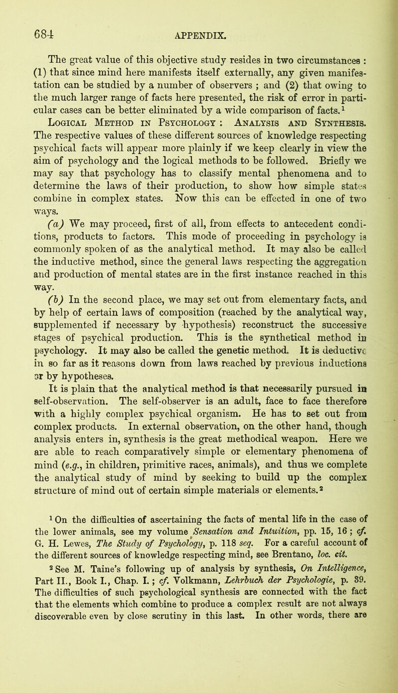 The great value of this objective study resides in two circumstances : (1) that since mind here manifests itself externally, any given manifes- tation can be studied by a number of observers ; and (2) that owing to the much larger range of facts here presented, the risk of error in parti- cular cases can be better eliminated by a wide comparison of facts.1 Logical Method in Psychology : Analysis and Synthesis. The respective values of these different sources of knowledge respecting psychical facts will appear more plainly if we keep clearly in view the aim of psychology and the logical methods to be followed. Briefly we may say that psychology has to classify mental phenomena and to determine the laws of their production, to show how simple states combine in complex states. Now this can be effected in one of two ways. (a) We may proceed, first of all, from effects to antecedent condi- tions, products to factors. This mode of proceeding in psychology is commonly spoken of as the analytical method. It may also be called the inductive method, since the general laws respecting the aggregation and production of mental states are in the first instance reached in this way, (b) In the second place, we may set out from elementary facts, and by help of certain laws of composition (reached by the analytical way, supplemented if necessary by hypothesis) reconstruct the successive stages of psychical production. This is the synthetical method in psychology. It may also be called the genetic method It is deductive in so far as it reasons down from laws reached by previous inductions sr by hypotheses. It is plain that the analytical method is that necessarily pursued in self-observation. The self-observer is an adult, face to face therefore with a highly complex psychical organism. He has to set out from complex products. In external observation, on the other hand, though analysis enters in, synthesis is the great methodical weapon. Here we are able to reach comparatively simple or elementary phenomena of mind (e.g., in children, primitive races, animals), and thus we complete the analytical study of mind by seeking to build up the complex structure of mind out of certain simple materials or elements.2 1 On the difficulties of ascertaining the facts of mental life in the case of the lower animals, see my volume Sensation and Intuition, pp. 15, 16 ; cf. G. H. Lewes, The Study of Psychology, p. 118 seg. For a careful account of the different sources of knowledge respecting mind, see Brentano, loc. cit. 2 See M. Taine’s following up of analysis by synthesis, On Intelligence, Part II., Book I., Chap, I. ; cf. Yolkmann, Lehrbuch der Psychologies p. 89. The difficulties of such psychological synthesis are connected with the fact that the elements which combine to produce a complex result are not always discoverable even by close scrutiny in this last. In other words, there are