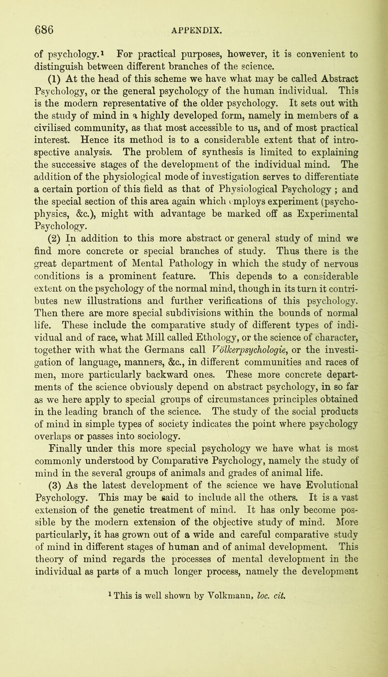 of psychology.1 For practical purposes, however, it is convenient to distinguish between different branches of the science. (1) At the head of this scheme we have what may be called Abstract Psychology, or the general psychology of the human individual. This is the modern representative of the older psychology. It sets out with the study of mind in a highly developed form, namely in members of a civilised community, as that most accessible to us, and of most practical interest. Hence its method is to a considerable extent that of intro- spective analysis. The problem of synthesis is limited to explaining the successive stages of the development of the individual mind. The addition of the physiological mode of investigation serves to differentiate a certain portion of this field as that of Physiological Psychology ; and the special section of this area again which employs experiment (psycho- physics, &c.), might with advantage be marked off as Experimental Psychology. (2) In addition to this more abstract or general study of mind we find more concrete or special branches of study. Thus there is the great department of Mental Pathology in which the study of nervous conditions is a prominent feature. This depends to a considerable extent on the psychology of the normal mind, though in its turn it contri- butes new illustrations and further verifications of this psychology. Then there are more special subdivisions within the bounds of normal life. These include the comparative study of different types of indi- vidual and of race, what Mill called Ethology, or the science of character, together with what the Germans call Volkerpsychologie, or the investi- gation of language, manners, &c., in different communities and races of men, more particularly backward ones. These more concrete depart- ments of the science obviously depend on abstract psychology, in so far as we here apply to special groups of circumstances principles obtained in the leading branch of the science. The study of the social products of mind in simple types of society indicates the point where psychology overlaps or passes into sociology. Finally under this more special psychology we have what is most commonly understood by Comparative Psychology, namely the study of mind in the several groups of animals and grades of animal life. (3) As the latest development of the science we have Evolutional Psychology. This may be said to include all the others. It is a vast extension of the genetic treatment of mind. It has only become pos- sible by the modern extension of the objective study of mind. More particularly, it has grown out of a wide and careful comparative study of mind in different stages of human and of animal development. This theory of mind regards the processes of mental development in the individual as parts of a much longer process, namely the development 1 This is well shown by Volkmann, loc. cit.