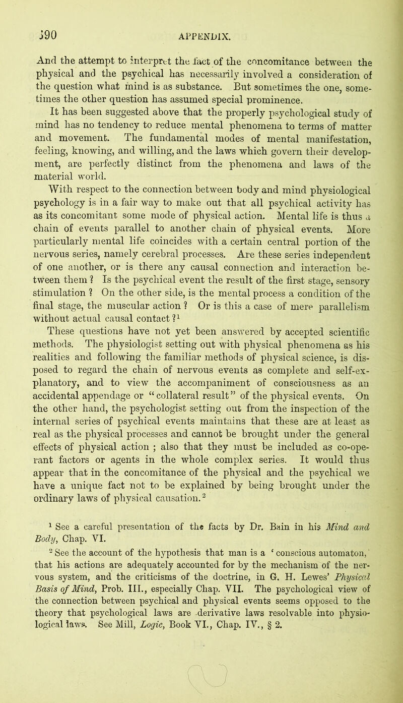 And the attempt to interpret the fact of the concomitance between the physical and the psychical has necessarily involved a consideration of the question what mind is as substance. But sometimes the one, some- times the other question has assumed special prominence. It has been suggested above that the properly psychological study of mind has no tendency to reduce mental phenomena to terms of matter and movement. The fundamental modes of mental manifestation, feeling, knowing, and willing, and the laws which govern their develop- ment, are perfectly distinct from the phenomena and laws of the material world. With respect to the connection between body and mind physiological psychology is in a fair way to make out that all psychical activity has as its concomitant some mode of physical action. Mental life is thus a chain of events parallel to another chain of physical events. More particularly mental life coincides with a certain central portion of the nervous series, namely cerebral processes. Are these series independent of one another, or is there any causal connection and interaction be- tween them ? Is the psychical event the result of the first stage, sensory stimulation ? On the other side, is the mental process a condition of the final stage, the muscular action ? Or is this a case of mere parallelism without actual causal contact?1 2 These questions have not yet been answered by accepted scientific methods. The physiologist setting out with physical phenomena as his realities and following the familiar methods of physical science, is dis- posed to regard the chain of nervous events as complete and self-ex- planatory, and to view the accompaniment of consciousness as an accidental appendage or “collateral result” of the physical events. On the other hand, the psychologist setting out from the inspection of the internal series of psychical events maintains that these are at least as real as the physical processes and cannot be brought under the general effects of physical action ; also that they must be included as co-ope- rant factors or agents in the whole complex series. It would thus appear that in the concomitance of the physical and the psychical we have a unique fact not to be explained by being brought under the ordinary laws of physical causation.3 1 See a careful presentation of the facts by Dr. Bain in his Mind and Body, Chap. VI. 2 See the account of the hypothesis that man is a ‘ conscious automaton, that his actions are adequately accounted for by the mechanism of the ner- vous system, and the criticisms of the doctrine, in G. H. Lewes’ Physical Basis of Mind, Prob. III., especially Chap. VII. The psychological view of the connection between psychical and physical events seems opposed to the theory that psychological laws are -derivative laws resolvable into physio- logical laws. See Mill, Logic, Book VI., Chap. IV., § 2.