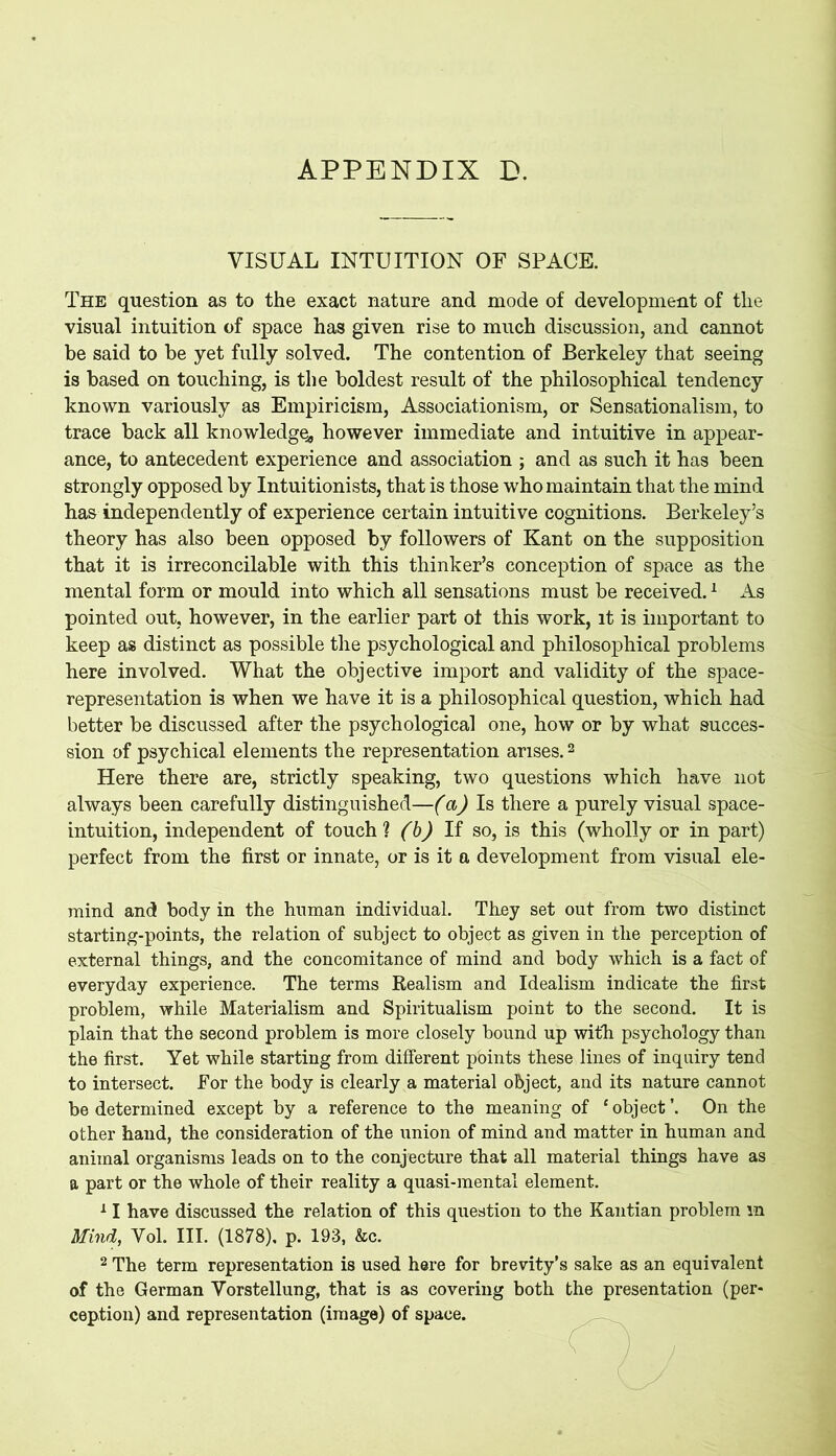 VISUAL INTUITION OF SPACE. The question as to the exact nature and mode of development of the visual intuition of space has given rise to much discussion, and cannot be said to be yet fully solved. The contention of Berkeley that seeing is based on touching, is the boldest result of the philosophical tendency known variously as Empiricism, Associationism, or Sensationalism, to trace back all knowledge^ however immediate and intuitive in appear- ance, to antecedent experience and association ; and as such it has been strongly opposed by Intuitionists, that is those who maintain that the mind has independently of experience certain intuitive cognitions. Berkeley’s theory has also been opposed by followers of Kant on the supposition that it is irreconcilable with this thinker’s conception of space as the mental form or mould into which all sensations must be received.1 As pointed out, however, in the earlier part of this work, it is important to keep as distinct as possible the psychological and philosophical problems here involved. What the objective import and validity of the space- representation is when we have it is a philosophical question, which had better be discussed after the psychological one, how or by what succes- sion of psychical elements the representation arises.2 Here there are, strictly speaking, two questions which have not always been carefully distinguished—(a) Is there a purely visual space- intuition, independent of touch? (b) If so, is this (wholly or in part) perfect from the first or innate, or is it a development from visual ele- mind and body in the human individual. They set out from two distinct starting-points, the relation of subject to object as given in the perception of external things, and the concomitance of mind and body which is a fact of everyday experience. The terms Realism and Idealism indicate the first problem, while Materialism and Spiritualism point to the second. It is plain that the second problem is more closely bound up with psychology than the first. Yet while starting from different points these lines of inquiry tend to intersect. For the body is clearly a material object, and its nature cannot be determined except by a reference to the meaning of ‘object’. On the other hand, the consideration of the union of mind and matter in human and animal organisms leads on to the conjecture that all material things have as a part or the whole of their reality a quasi-mental element. 11 have discussed the relation of this question to the Kantian problem m Mind, Vol. III. (1878). p. 193, &c. 2 The term representation is used here for brevity’s sake as an equivalent of the German Vorstellung, that is as covering both the presentation (per- ception) and representation (image) of space.