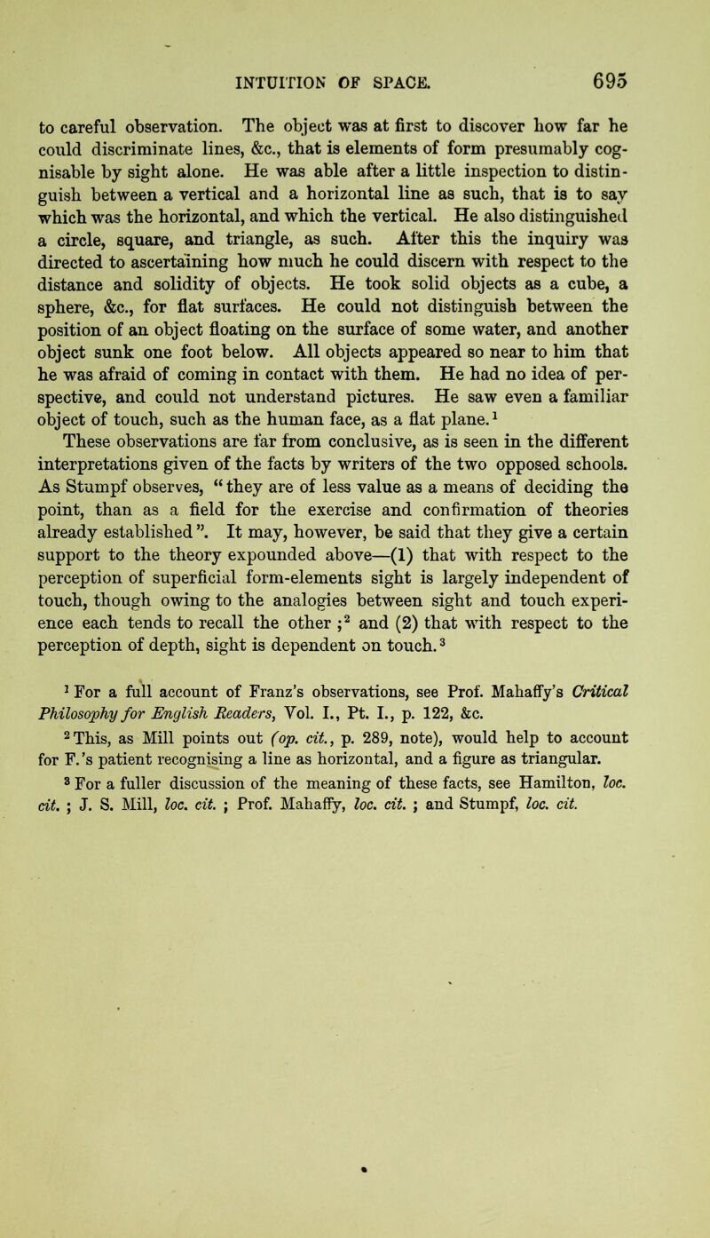 to careful observation. The object was at first to discover how far he could discriminate lines, &c., that is elements of form presumably cog- nisable by sight alone. He was able after a little inspection to distin- guish between a vertical and a horizontal line as such, that is to say which was the horizontal, and which the vertical. He also distinguished a circle, square, and triangle, as such. After this the inquiry was directed to ascertaining how much he could discern with respect to the distance and solidity of objects. He took solid objects as a cube, a sphere, &c., for flat surfaces. He could not distinguish between the position of an object floating on the surface of some water, and another object sunk one foot below. All objects appeared so near to him that he was afraid of coming in contact with them. He had no idea of per- spective, and could not understand pictures. He saw even a familiar object of touch, such as the human face, as a flat plane.1 These observations are far from conclusive, as is seen in the different interpretations given of the facts by writers of the two opposed schools. As Stumpf observes, “ they are of less value as a means of deciding the point, than as a field for the exercise and confirmation of theories already established ”. It may, however, be said that they give a certain support to the theory expounded above—(1) that with respect to the perception of superficial form-elements sight is largely independent of touch, though owing to the analogies between sight and touch experi- ence each tends to recall the other ;2 and (2) that with respect to the perception of depth, sight is dependent on touch.3 1 For a full account of Franz’s observations, see Prof. Mahaffy’s Critical Philosophy for English Readers, Yol. I., Pt. I., p. 122, &c. 2 This, as Mill points out (op. cit., p. 289, note), would help to account for F. ’s patient recognising a line as horizontal, and a figure as triangular. 3 For a fuller discussion of the meaning of these facts, see Hamilton, loc. ait. ; J. S. Mill, loc. cit. ; Prof. Mahaffy, loc. cit. ; and Stumpf, loc. cit.