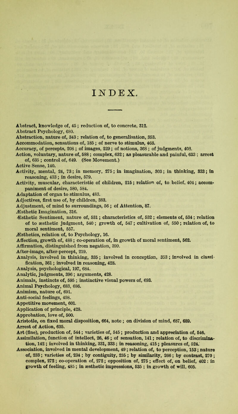 Abstract, knowledge of, 45 ; reduction of, to concrete, 312. Abstract Psychology, 6S0. Abstraction, nature of, 343 ; relation of, to generalisation, 353. Accommodation, sensations of, 185 ; of nerve to stimulus, 468. Accuracy, of percepts, 208 ; of images, 229; of notions, 368 ; of judgments, 408. Action, voluntary, nature of, 588; complex, 632; as pleasurable and painful, 633 ; arrest of, 635 ; control of, 649. (See Movement.) Active Sense, 140. Activity, mental, 24, 73; in memory, 275; in imagination, 303; in thinking, 333; in reasoning, 433; in desire, 579. Activity, muscular, characteristic of children, 215; relation of, to belief, 404; accom- paniment of desire, 580, 584. Adaptation of organ to stimulus, 483. Adjectives, first use of, by children, 383. Adjustment, of mind to surroundings, 56 ; of Attention, 87. .Esthetic Imagination, 316. -Esthetic Sentiment, nature of, 531; characteristics of, 532 ; elements of, 634; relation of to aesthetic judgment, 540 ; growth of, 547; cultivation of, 550; relation of, to moral sentiment, 557. Esthetics, relation of, to Psychology, 16. Affection, growth of, 488; co-operation of, in growth of moral sentiment, 562. Affirmation, distinguished from negation, 399. After-image, after-percept, 219. Analysis, involved in thinking, 335; involved in conception, 353 ; involved in classi- fication, 361; involved in reasoning, 428. Analysis, psychological, 197, 684. Analytic, judgments, 396 ; arguments, 428. Animals, instincts of, 595 ; instinctive visual powers of, 693. Animal Psychology, 683, 686. Animism, nature of, 691. Anti-social feelings, 498. Appetitive movement, 601. Application of principle, 428. Approbation, love of, 500. Aristotle, on fixed moral disposition, 664, note ; on division of mind, 687, 689. Arrest of Action, 635. Art (fine), production of, 544; varieties of, 545 ; production and appreciation of, 546. Assimilation, function of intellect, 26, 46 ; of sensation, 141; relation of, to discrimina- tion, 142 ; involved in thinking, 331, 333 ; in reasoning, 415; pleasures of, 524. Association, involved in mental development, 49; relation of, to perception, 153; nature of, 233; varieties of, 234 ; by contiguity, 235; by similarity, 266; by contrast, 270 ; complex, 272; co-operation of, 272; opposition of, 275 ; effect of, on belief, 402 : in growth of feeling, 485 ; in aesthetic impressions, 535 ; in growth of will, 605.