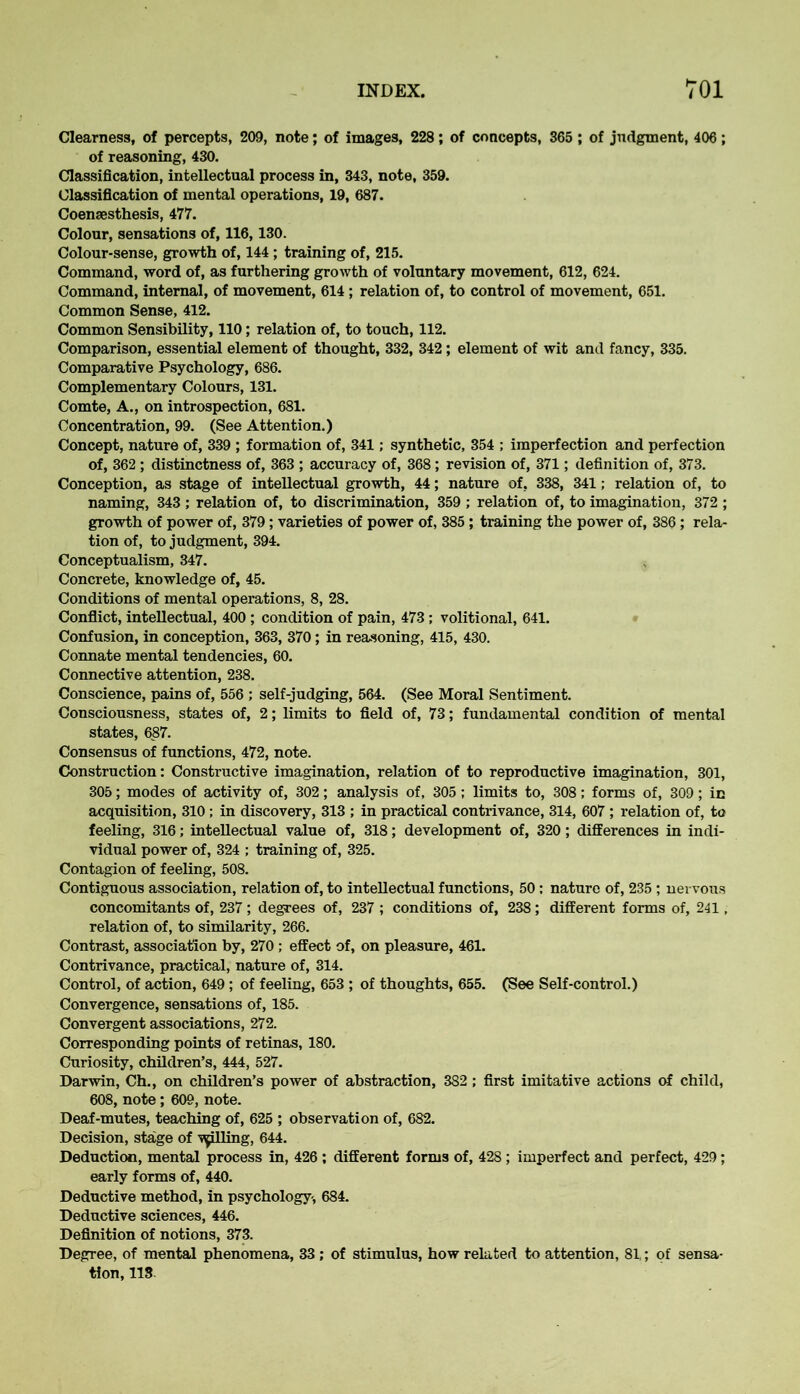 Clearness, of percepts, 209, note; of images, 228; of concepts, 365 ; of judgment, 406; of reasoning, 430. Classification, intellectual process in, 343, note, 359. Classification of mental operations, 19, 687. Coensesthesis, 477. Colour, sensations of, 116,130. Colour-sense, growth of, 144 ; training of, 215. Command, word of, as furthering growth of voluntary movement, 612, 624. Command, internal, of movement, 614 ; relation of, to control of movement, 651. Common Sense, 412. Common Sensibility, 110; relation of, to touch, 112. Comparison, essential element of thought, 332, 342 ; element of wit and fancy, 335. Comparative Psychology, 686. Complementary Colours, 131. Comte, A., on introspection, 681. Concentration, 99. (See Attention.) Concept, nature of, 339 ; formation of, 341; synthetic, 354 ; imperfection and perfection of, 362 ; distinctness of, 363 ; accuracy of, 368; revision of, 371; definition of, 373. Conception, as stage of intellectual growth, 44; nature of, 338, 341; relation of, to naming, 343 ; relation of, to discrimination, 359 ; relation of, to imagination, 372 ; growth of power of, 379; varieties of power of, 385 ; training the power of, 386; rela- tion of, to judgment, 394. Conceptualism, 347. Concrete, knowledge of, 45. Conditions of mental operations, 8, 28. Conflict, intellectual, 400 ; condition of pain, 473 ; volitional, 641. Confusion, in conception, 363, 370; in reasoning, 415, 430. Connate mental tendencies, 60. Connective attention, 238. Conscience, pains of, 556 ; self-judging, 564. (See Moral Sentiment. Consciousness, states of, 2; limits to field of, 73; fundamental condition of mental states, 687. Consensus of functions, 472, note. Construction: Constructive imagination, relation of to reproductive imagination, 301, 305; modes of activity of, 302; analysis of, 305; limits to, 308; forms of, 309; in acquisition, 310; in discovery, 313 ; in practical contrivance, 314, 607 ; relation of, to feeling, 316; intellectual value of, 318; development of, 320; differences in indi- vidual power of, 324 ; training of, 325. Contagion of feeling, 508. Contiguous association, relation of, to intellectual functions, 50 : nature of, 235 ; nervous concomitants of, 237 ; degrees of, 237 ; conditions of, 238; different forms of, 241, relation of, to similarity, 266. Contrast, association by, 270 ; effect of, on pleasure, 461. Contrivance, practical, nature of, 314. Control, of action, 649 ; of feeling, 653 ; of thoughts, 655. (See Self-control.) Convergence, sensations of, 185. Convergent associations, 272. Corresponding points of retinas, 180. Curiosity, children’s, 444, 527. Darwin, Ch., on children’s power of abstraction, 382; first imitative actions of child, 608, note; 609, note. Deaf-mutes, teaching of, 625 ; observation of, 682. Decision, stage of •filling, 644. Deduction, mental process in, 426 ; different forms of, 428 ; imperfect and perfect, 429; early forms of, 440. Deductive method, in psychology-, 684. Deductive sciences, 446. Definition of notions, 373. Degree, of mental phenomena, 33; of stimulus, how related to attention, 81,; of sensa- tion, 113.