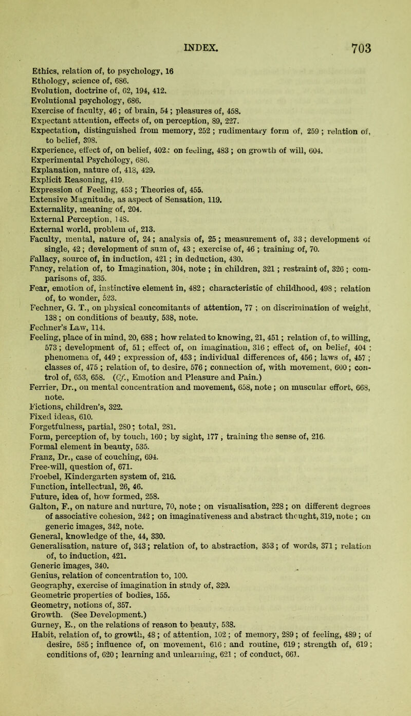 Ethics, relation of, to psychology, 16 Ethology, science of, 686. Evolution, doctrine of, 62, 194, 412. Evolutional psychology, 686. Exercise of faculty, 46; of brain, 54; pleasures of, 458. Expectant attention, effects of, on perception, 89, 227. Expectation, distinguished from memory, 252 ; rudimentary form of, 259 ; relation of, to belief, 398. Experience, effect of, on belief, 402 .• on feeling, 483 ; on growth of will, 604. Experimental Psychology, 686. Explanation, nature of, 418, 429. Explicit Reasoning, 419. Expression of Feeling, 453 ; Theories of, 455. Extensive Magnitude, as aspect of Sensation, 119. Externality, meaning of, 204. External Perception, 148. External world, problem of, 213. Faculty, mental, nature of, 24; analysis of, 25; measurement of, 33; development of single, 42 ; development of sum of, 43 ; exercise of, 46 ; training of, 70. Fallacy, source of, in induction, 421; in deduction, 430. Fancy, relation of, to Imagination, 304, note ; in children, 321; restraint of, 326 ; com- parisons of, 335. Fear, emotion of, instinctive element in, 482; characteristic of childhood, 498 ; relation of, to wonder, 623. Fechner, G. T., on physical concomitants of attention, 77 ; on discrimination of weight, 138; on conditions of beauty, 538, note. Fechner’s Law, 114. Feeling, place of in mind, 20, 688 ; how related to knowing, 21, 451; relation of, to willing, 573; development of, 51; effect of, on imagination, 316; effect of, on belief, 404 : phenomena of, 449 ; expression of, 453; individual differences of, 456; laws of, 467 ; classes of, 475 ; relation of, to desire, 576; connection of, with movement, 600; con- trol of, 653, 658. (CfEmotion and Pleasure and Pain.) Ferrier, Dr., on mental concentration and movement, 658, note; on muscular effort, 668, note. Fictions, children’s, 322. Fixed ideas, 610. Forgetfulness, partial, 280; total, 281. Form, perception of, by touch, 160; by sight, 177 , training the sense of, 216. Formal element in beauty, 535. Franz, Dr., case of couching, 694. Free-will, question of, 671. Froebel, Kindergarten system of. 216. Function, intellectual, 26, 46. Future, idea of, how formed, 258. Galton, F., on nature and nurture, 70, note ; on visualisation, 228; on different degrees of associative cohesion, 242; on imaginativeness and abstract thought, 319, note; on generic images, 342, note. General, knowledge of the, 44, 330. Generalisation, nature of, 343; relation of, to abstraction, 353; of words, 371; relation of, to induction, 421. Generic images, 340. Genius, relation of concentration to, 100. Geography, exercise of imagination in study of, 329. Geometric properties of bodies, 155. Geometry, notions of, 357. Growth. (See Development.) Gurney, E., on the relations of reason to beauty, 538. Habit, relation of, to growth, 48; of attention, 102 ; of memory, 289; of feeling, 489 ; of desire, 585; influence of, on movement, 616; and routine, 619; strength of, 619; conditions of, 620; learning and unlearning, 621; of conduct, 661.