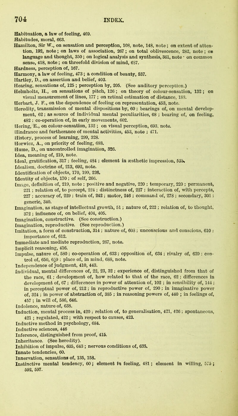 Habituation, a law of feeling, 469. Habitudes, moral, 663. Hamilton, Sir W., on sensation and perception, 108, note, 148, note ; on extent of atten- tion, 192, note; on laws of association, 267; on total oblivescence, 282, note; oh language and thought, 350; on logical analysis and synthesis, 361, note • on common sense, 418, note; on threefold division of mind, 6S7. Hardness, perception of, 167. Harmony, a law of feeling, 473 ; a condition of beauty, 537. Hartley, D., on assertion and belief, 403. Hearing, sensations of, 125 ; perception by, 205. (See auditory perception.) Helmholtz, H., on sensations of pitch, 126; on theory of colour-sensation, 132; on visual measurement of lines, 177 ; on retinal estimation of distance, 183. Herbart, J. F., on the dependence of feeling on representation, 453, note. Heredity, transmission of mental dispositions by, 60 ; bearings of, on mental develop- ment, 62; as source of individual mental peculiarities, 68 ; bearing of, on feeling, 482 ; co-operation of, in early movements, 602. Hering, E., on colour-sensation, 132 ; on visual perception, 693, note. Hindrance and furtherance of mental activities, 453, note ; 471. History, process of learning, 299, 328. Horwicz, A., on priority of feeling, 688. Hume, D., on uncontrolled imagination, 326. Idea, meaning of, 219, note. Ideal, gratification, 317 ; feeling, 484 ; element in aesthetic impression, 535, Idealism, doctrine of, 213, 692, note. Identification of objects, 170, 199, 226. Identity of objects, 170 ; of self, 266. [mage, definition of, 219, note ; positive and negative, 220 ; temporary, 220 ; permanent, 221; relation of, to percept, 224 ; distinctness of, 227 ; interaction of, with percepts, 227 ; accuracy of, 229 ; train of, 242 ; motor, 246 ; command of, 278 ; secondary, 301: generic, 340. Imagination, as stage of intellectual growth, 51; nature of, 222 ; relation of, to thought, 372 ; influence of, on belief, 404, 405. Imagination, constructive. (See construction.) Imagination, reproductive. (See reproduction.) Imitation, a form of construction, 314 ; nature of, 603 ; unconscious and conscious, 610 ; importance of, 612. Immediate and mediate reproduction, 267, note. Implicit reasoning, 416. Impulse, nature of, 580; co-operation of, 633; opposition of, 634 ; rivalry of, 639 ; con- trol of, 650, 659 : place of, in mind, 688, note. Independence of judgment, 410, 443. Individual, mental differences of, 22, 23, 32 ; experience of, distinguished from that of the race, 61; development of, how related to that of the race, 62 ; differences in development of, 67 ; differences in power of attention of, 102 ; in sensibility of, 144 ; in perceptual power of, 212 ; in reproductive power of, 290 ; in imaginative power of, 324 ; in power of abstraction of, 385 ; in reasoning powers of, 440 ; in feelings of, 457 ; in will of, 586, 646. Indolence, nature of, 638. Induction, mental process in, 420 ; relation of, to generalisation, 421, 426 ; spontaneous, 421 ; regulated, 422 ; with respect to causes, 423. Inductive method in psychology, 684. Inductive sciences, 446 Inference, distinguished from proof, 415. Inheritance. (See heredity). Inhibition of impulse, 635, 643 ; nervous conditions of, 635. Innate tendencies, 60. Innervation, sensations of, 135, 158. Instinctive mental tendency, 60; element in feeling, 481; element in willing, 575 ; 592, 597.