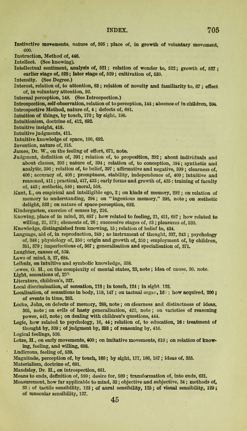 Instinctive movements, nature of, 595 ; place of, in growth of voluntary movement, 600. Instruction, Method of, 446. Intellect. (See knowing). Intellectual sentiment, analysis of, 521; relation of wonder to, 522; growth of, 527 ; earlier stage of, 528; later stage of, 529; cultivation of, 530. Intensity. (See Degree.) Interest, relation of, to attention, 83 ; relation of novelty and familiarity to, 87 ; effect of, in voluntary attention, 92. Internal perception, 148. (See Introspection.) Introspection, self-observation, relation of to perception, 148 ; absence of in children, 204. Introspective Method, nature of, 4; defects of, 681. Intuition of things, by touch, 170; by sight, 196. Intuitionism, doctrine of, 412, 692. Intuitive insight, 418. Intuitive judgments, 411. Intuitive knowledge of space, 196, 692. Invention, nature of, 315. James, Dr. W., on the feeling of effort, 671, note. Judgment, definition of, 391; relation of, to proposition, 392; about individuals and about classes, 393 ; nature of, 394; relation of, to conception, 394; synthetic and analytic, 396; relation of, to belief, 397 ; affirmative and negative, 399; clearness of, 406; accuracy of, 408; promptness, stability, independence of, 409; intuitive and reasoned, 411; practical, 417,433; early forms and growth of, 435: training of faculty of, 443 ; aesthetic, 540; moral, 558. Kant, I., on empirical and intelligible ego, 2 ; on kinds of memory, 292 ; on relation of memory to understanding, 294; on “ingenious memory,” 298, note; on aesthetic delight, 532; on nature of space-perception, 692. Kindergarten, exercise of senses by, 216. Knowing, place of in mind, 20, 687 ; how related to feeling, 21, 451, 687 ; how related to willing, 21, 573; elements of, 26 ; successive stages of, 43 ; pleasures of, 520. Knowledge, distinguished from knowing, 15; relation of belief to, 434. Language, aid of, in reproduction, 248; as instrument of thought, 337, 343 ; psychology of, 348; physiology of, 350 ; origin and growth of, 350 ; employment of, by children, 351, 379; imperfections of, 367; generalisation and specialisation of, 371. Laughter, causes of, 539. Laws of mind, 8, 27, 684. Leibniz, on intuitive and symbolic knowledge, 358. ^ewes, G. H., on the complexity of mental states, 23, note; idea of cause, 30, note. Light, sensations of, 15P Literature, children’s, 327. Local discrimination, of sensation, 118; in touch, 124 ; in sight. 132. Localisation, of sensations in body, 119,147 ; on tactual orgau, 161; how acquired, 200; of events in time, 263. Locke, John, on defects of memory, 288, note; on clearness and distinctness of ideas, 365, note; on evils of hasty generalisation, 422, note; on varieties of reasoning power, 442, note; on dealing with children’s questions, 444. Logic, how related to psychology, 16, 44; relation of, to education, 16: treatment of thought by, 339 ; of judgment by, 393 ; of reasoning by, 416. Logical feelings, 526. Lotze, H., on early movements, 600; on imitative movements, 610; on relation of know- ing, feeling, and willing, 688. Ludicrous, feeling of, 539. Magnitude, perception of, by touch, 160; by sight, 177,186,187; ideas of, 355. Materialism, doctrine of, 691. Maudsley, Dr. H., on introspection, 681. Means to ends, definition of, 589; desire for, 589 ; transformation of, into ends, 631. Measurement, how far applicable to mind, 33; objective and subjective, 34; methods of, 35 ; of tactile sensibility, 123; of aural sensibility, 125; of visual sensibility, 129; of muscular sensibility, 137. 45