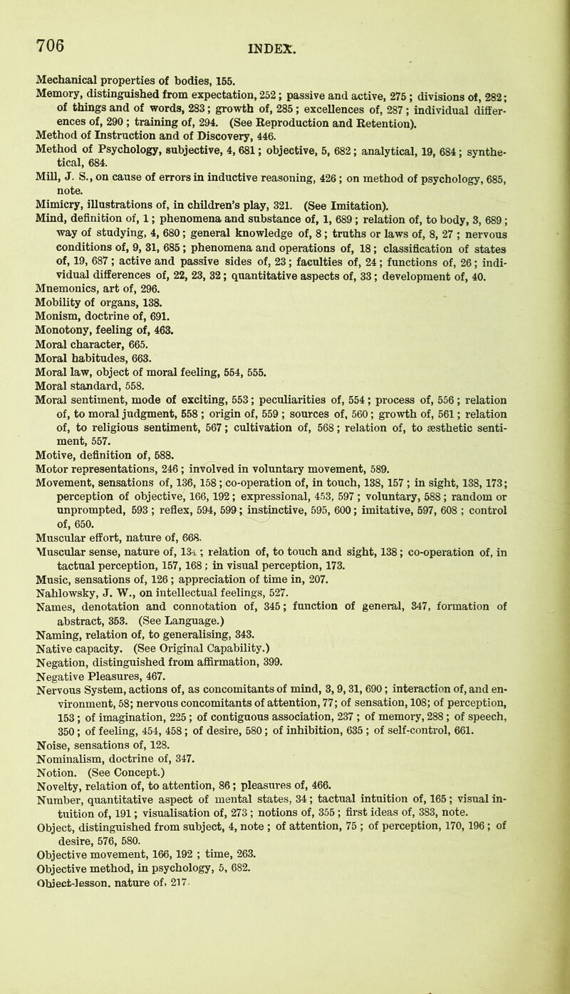 Mechanical properties of bodies, 155. Memory, distinguished from expectation, 252; passive and active, 275; divisions of, 282; of things and of words, 283; growth of, 285; excellences of, 287 ; individual differ- ences of, 290 ; training of, 294. (See Reproduction and Retention). Method of Instruction and of Discovery, 446. Method of Psychology, subjective, 4, 681; objective, 5, 682; analytical, 19, 684; synthe- tical, 684. Mill, J. S., on cause of errors in inductive reasoning, 426 ; on method of psychology, 685, note. Mimicry, illustrations of, in children’s play, 321. (See Imitation). Mind, definition of, 1; phenomena and substance of, 1, 689; relation of, to body, 3, 689; way of studying, 4, 680; general knowledge of, 8; truths or laws of, 8, 27 ; nervous conditions of, 9, 31, 685; phenomena and operations of, 18; classification of states of, 19, 687 ; active and passive sides of, 23; faculties of, 24; functions of, 26; indi- vidual differences of, 22, 23, 32; quantitative aspects of, 33; development of, 40. Mnemonics, art of, 296. Mobility of organs, 138. Monism, doctrine of, 691. Monotony, feeling of, 463. Moral character, 665. Moral habitudes, 663. Moral law, object of moral feeling, 554, 555. Moral standard, 558. Moral sentiment, mode of exciting, 553; peculiarities of, 554; process of, 556; relation of, to moral judgment, 558 ; origin of, 559 ; sources of, 560; growth of, 561; relation of, to religious sentiment, 567; cultivation of, 568; relation of, to aesthetic senti- ment, 557. Motive, definition of, 588. Motor representations, 246 ; involved in voluntary movement, 589. Movement, sensations of, 136,158; co-operation of, in touch, 138,157 ; in sight, 138,173; perception of objective, 166,192; expressional, 453, 597; voluntary, 588; random or unprompted, 593 ; reflex, 594, 599; instinctive, 595, 600; imitative, 597, 608 ; control of, 650. Muscular effort, nature of, 668. Muscular sense, nature of, 13i; relation of, to touch and sight, 138; co-operation of, in tactual perception, 157,168 ; in visual perception, 173. Music, sensations of, 126 ; appreciation of time in, 207. Nahlowsky, J. W., on intellectual feelings, 527. Names, denotation and connotation of, 345; function of general, 347, formation of abstract, 353. (See Language.) Naming, relation of, to generalising, 343. Native capacity. (See Original Capability.) Negation, distinguished from affirmation, 399. Negative Pleasures, 467. Nervous System, actions of, as concomitants of mind, 3,9,31,690; interaction of, and en- vironment, 58; nervous concomitants of attention, 77; of sensation, 108; of perception, 153; of imagination, 225; of contiguous association, 237 ; of memory, 288; of speech, 350; of feeling, 454, 458; of desire, 580; of inhibition, 635 ; of self-control, 661. Noise, sensations of, 128. Nominalism, doctrine of, 347. Notion. (See Concept.) Novelty, relation of, to attention, 86; pleasures of, 466. Number, quantitative aspect of mental states, 34; tactual intuition of, 165; visual in- tuition of, 191; visualisation of, 273 ; notions of, 355 ; first ideas of, 383, note. Object, distinguished from subject, 4, note ; of attention, 75 ; of perception, 170, 196; of desire, 576, 580. Objective movement, 166,192 ; time, 263. Objective method, in psychology, 5, 682. Object-lesson, nature of, 217.