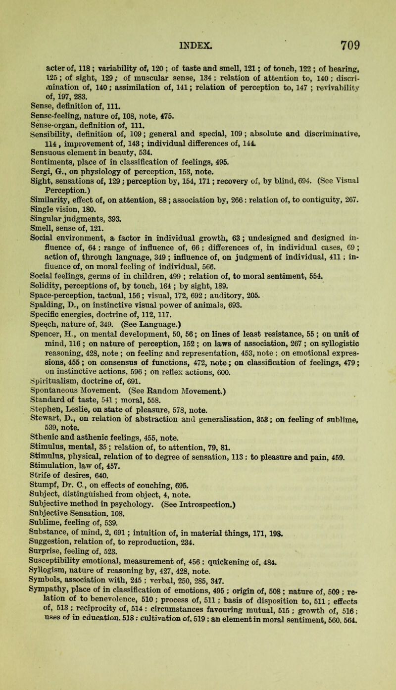 acter of, 118 ; variability of, 120 ; of taste and smell, 121; of tonch, 122 ; of hearing, 125; of sight, 129; of muscular sense, 134 ; relation of attention to, 140 ; discri- mination of, 140; assimilation of, 141; relation of perception to, 147 ; revivability of, 197, 283. Sense, definition of, 111. Sense-feeling, nature of, 108, note, 475. Sense-organ, definition of, 111. Sensibility, definition of, 109; general and special, 109; absolute and discriminative, 114 , improvement of, 143; individual differences of, 144. Sensuous element in beauty, 534. Sentiments, place of in classification of feelings, 495. Sergi, G., on physiology of perception, 153, note. Sight, sensations of, 129; perception by, 154,171; recovery of, by blind, 694. (See Visual Perception.) Similarity, effect of, on attention, 88; association by, 266: relation of, to contiguity, 267. Single vision, 180. Singular judgments, 393. Smell, sense of, 121. Social environment, a factor in individual growth, 63; undesigned and designed in- fluence of, 64; range of influence of, 66 ; differences of, in individual cases, 69; action of, through language, 349 ; influence of, on judgment of individual, 411; in- fluence of, on moral feeling of individual, 566. Social feelings, germs of in children, 499 ; relation of, to moral sentiment, 554. Solidity, perceptions of, by touch, 164 ; by sight, 189. Space-perception, tactual, 156; visual, 172, 692 ; auditory, 205. Spalding, D., on instinctive visual power of animals, 693. Specific energies, doctrine of, 112,117. Speech, nature of, 349. (See Language.) Spencer, H., on mental development, 50, 56; on lines of least resistance, 55 ; on unit of mind, 116 ; on nature of perception, 152 ; on laws of association, 267 ; on syllogistic reasoning, 428, note ; on feeling and representation, 453, note ; on emotional expres- sions, 455; on consensus of functions, 472, note,; on classification of feelings, 479; on instinctive actions, 596 ; on reflex actions, 600. Spiritualism, doctrine of, 691. Spontaneous Movement. (See Random Movement.) Standard of taste, 541; moral, 558. Stephen, Leslie, on state of pleasure, 578, note. Stewart, D., on relation of abstraction and generalisation, 353; on feeling of sublime, 539, note. Sthenic and asthenic feelings, 455, note. Stimulus, mental, 35 ; relation of, to attention, 79, 81. Stimulus, physical, relation of to degree of sensation, 113 ; to pleasure and pain, 459. Stimulation, law of, 457. Strife of desires, 640. Stumpf, Dr. C., on effects of couching, 695. Subject, distinguished from object, 4, note. Subjective method in psychology. (See Introspection.) Subjective Sensation, 108. Sublime, feeling of, 539. Substance, of mind, 2, 691; intuition of, in material things, 171,198. Suggestion, relation of, to reproduction, 234. Surprise, feeling of, 523. Susceptibility emotional, measurement of, 456 : quickening of, 484. Syllogism, nature of reasoning by, 427, 428, note. Symbols, association with, 245 ; verbal, 250, 285, 347. Sympathy, place of in classification of emotions, 495 ; origin of, 508; nature of, 509 ; re- lation of to benevolence, 510; process of, 511; basis of disposition to, 511; effects of, 513 ; reciprocity of, 514 : circumstances favouring mutual, 515 ; growth of, 516 ; uses of in education. 518: cultivation of, 519; an element in moral sentiment, 560, 564.