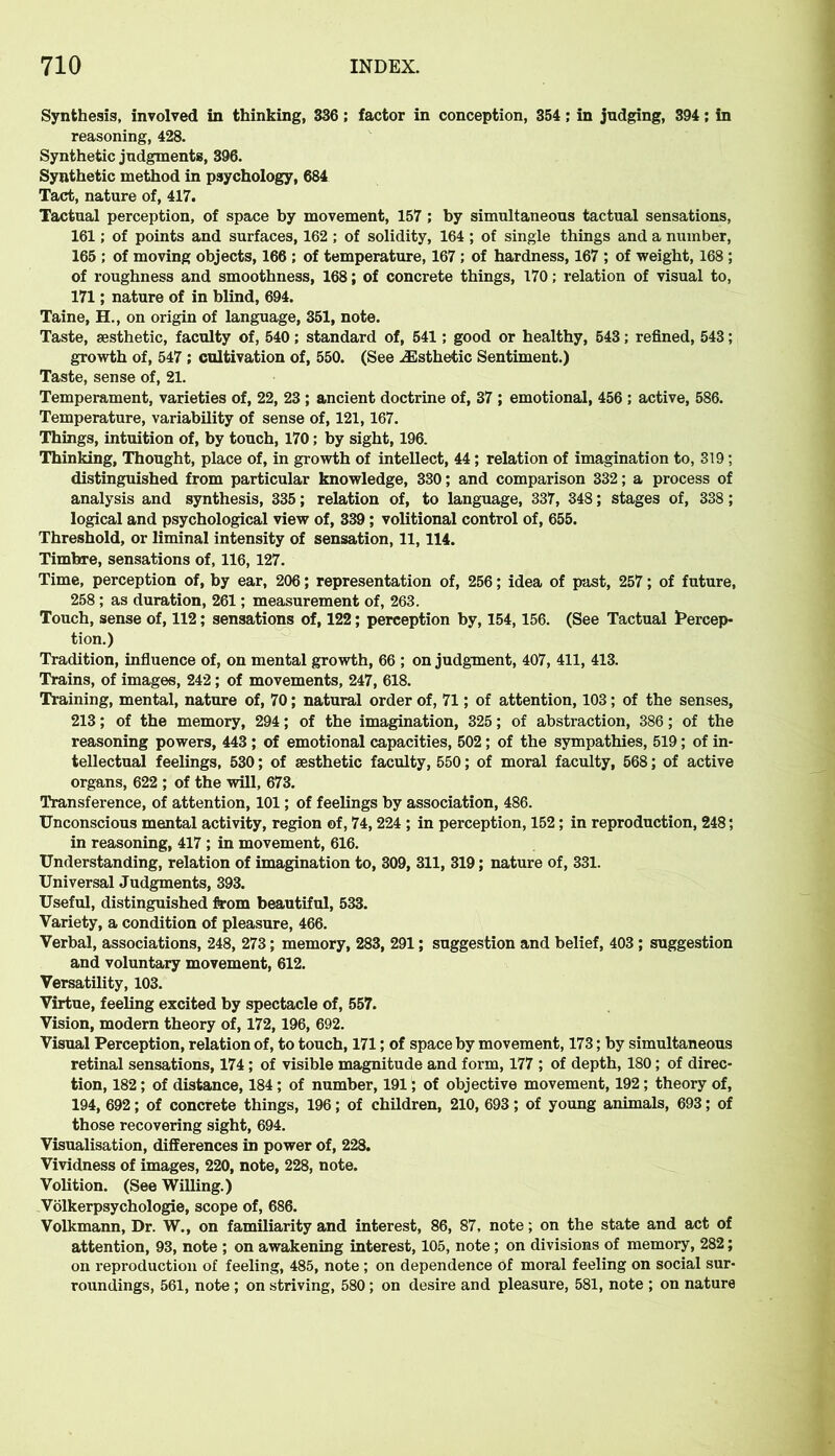 Synthesis, involved in thinking, 336; factor in conception, 354 ; in judging, 394; in reasoning, 428. Synthetic judgments, 396. Synthetic method in psychology, 684 Tact, nature of, 417. Tactual perception, of space by movement, 157 ; by simultaneous tactual sensations, 161; of points and surfaces, 162 ; of solidity, 164; of single things and a number, 165 ; of moving objects, 166 ; of temperature, 167 ; of hardness, 167 ; of weight, 168 ; of roughness and smoothness, 168; of concrete things, 170; relation of visual to, 171; nature of in blind, 694. Taine, H., on origin of language, 351, note. Taste, aesthetic, faculty of, 540; standard of, 541; good or healthy, 543; refined, 543; growth of, 547 ; cultivation of, 550. (See ^Esthetic Sentiment.) Taste, sense of, 21. Temperament, varieties of, 22, 23 ; ancient doctrine of, 37 ; emotional, 456 ; active, 586. Temperature, variability of sense of, 121,167. Things, intuition of, by touch, 170; by sight, 196. Thinking, Thought, place of, in growth of intellect, 44; relation of imagination to, 319; distinguished from particular knowledge, 330; and comparison 332; a process of analysis and synthesis, 335; relation of, to language, 337, 348; stages of, 338; logical and psychological view of, 339 ; volitional control of, 655. Threshold, or liminal intensity of sensation, 11,114. Timbre, sensations of, 116,127. Time, perception of, by ear, 206; representation of, 256; idea of past, 257; of future, 258 ; as duration, 261; measurement of, 263. Touch, sense of, 112; sensations of, 122; perception by, 154,156. (See Tactual Percep- tion.) Tradition, influence of, on mental growth, 66 ; on judgment, 407, 411, 413. Trains, of images, 242 ; of movements, 247, 618. Training, mental, nature of, 70; natural order of, 71; of attention, 103; of the senses, 213; of the memory, 294; of the imagination, 325; of abstraction, 386; of the reasoning powers, 443 ; of emotional capacities, 502; of the sympathies, 519; of in- tellectual feelings, 530; of aesthetic faculty, 550; of moral faculty, 568; of active organs, 622 ; of the will, 673. Transference, of attention, 101; of feelings by association, 486. Unconscious mental activity, region of, 74,224 ; in perception, 152; in reproduction, 248; in reasoning, 417 ; in movement, 616. Understanding, relation of imagination to, 309, 311, 319; nature of, 331. Universal Judgments, 393. Useful, distinguished from beautiful, 533. Variety, a condition of pleasure, 466. Verbal, associations, 248, 273; memory, 283, 291; suggestion and belief, 403 ; suggestion and voluntary movement, 612. Versatility, 103. Virtue, feeling excited by spectacle of, 557. Vision, modern theory of, 172, 196, 692. Visual Perception, relation of, to touch, 171; of space by movement, 173; by simultaneous retinal sensations, 174; of visible magnitude and form, 177 ; of depth, 180; of direc- tion, 182; of distance, 184; of number, 191; of objective movement, 192; theory of, 194, 692; of concrete things, 196; of children, 210, 693; of young animals, 693; of those recovering sight, 694. Visualisation, differences in power of, 228. Vividness of images, 220, note, 228, note. Volition. (See Willing.) Volkerpsychologie, scope of, 686. Volkmann, Dr. W., on familiarity and interest, 86, 87, note; on the state and act of attention, 93, note ; on awakening interest, 105, note; on divisions of memory, 282; on reproduction of feeling, 485, note ; on dependence of moral feeling on social sur- roundings, 561, note ; on striving, 580; on desire and pleasure, 581, note ; on nature