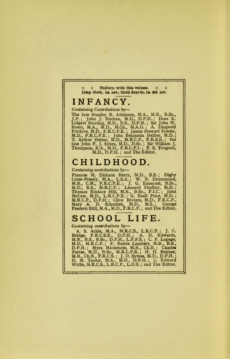 :: :: Uniform with this volume. :: :: Limp Cloth, la. net; Cloth Boards, la. 6d. net. INFANCY. Containing Contributions by— The late Stanley B. Atkinson, M.A., M.B., B.Sc., J.P.; John J. Buchan, M.D., D.P.H.; Dora E. Lidgett Bunting, M.D., B.S., D.P.H.; Sir John W. Byers, M.A., M.D., M.Ch., M.A.O.; A. Dingwall Fordyce, M.D., F.R.C.P.E.; James Stewart Fowler, M.D., F.R.C.P.E.; John Benjamin Hellier, M.D.; T. Arthur Helme, M.D., M.R.C.P., F.R.S.E.; the late John F. J. Sykes, M.D., D.Sc.; Sir William J. Thompson, B.A., M.D., F.R.C.P.I.; F. S. Toogood, M.D., D.P.H.; and The Editor. CHILDHOOD. Containing contributions by— Frances M. Dickson Berry, M.D., B.S.; Digby Cotes-Preedy, M.A., L.S.A,; W. B. Drummond, M.B., C.M., F.R.C.P.E.; J. G. Emanuel, B.Sc., M.D., B.S., M.R.C.P.; Leonard Findlay, M.D.; Thomas Eustace Hill, M.B., B.Sc., F.I.C.; John McCaw, M.D., L.R.C.P.E.; G. Basil Price, M.D. ; M.R.C.P., D.P.H;; Clive Riviere, M.D., F.R.C.P., Mary A. D. Scharlieb, M.D., M.S.; George Frederic Still, M.A., M.D., F.R.C.P.; and The Editor. SCHOOL LIFE. Containing contributions by— A. S. Arkle, M.A., M.R.C.S., L.R.C.P. ; J. C. Bridge, F.R.C.S.E., D.P.H.; A. D. Edwards, M.B., B.S., B.Sc., D.P.H., L.F.P.S.; C. P. Lapage, M.D., M.R.C.P.; F. Barrie Lambert, M.B., B.S., D.P.H.; Myra Mackenzie, M.B., Ch.B.; Charles Porter, M.D., B.Sc., M.R.C.P.E.; H. H. Rayner, M.B., Ch.B., F.R.C.S.; J. O. Symes, M.D., D.P.H.: D. M. Taylor, M.A., M.D., D.P.H.; C. Edward Wallis, M.R.C.S., L.R.C.P., L.D.S.; and The Editor.