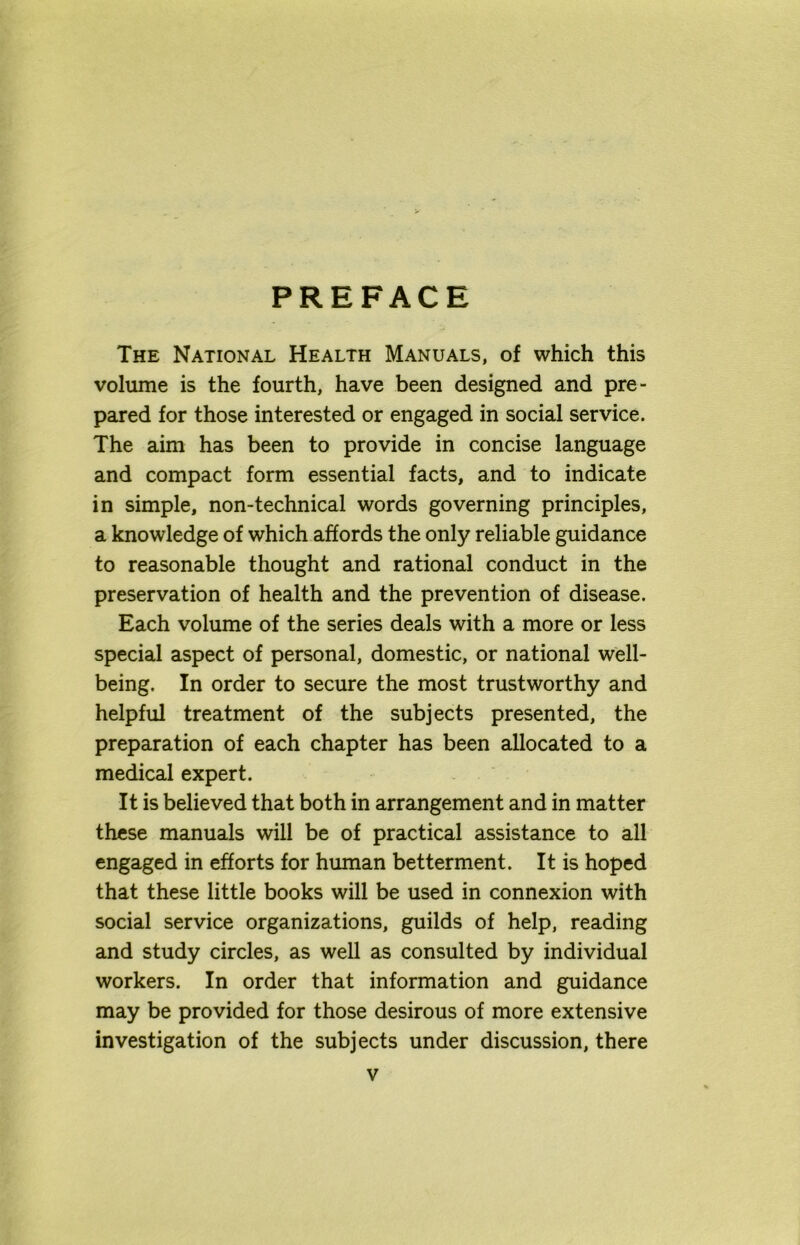 PREFACE The National Health Manuals, of which this volume is the fourth, have been designed and pre- pared for those interested or engaged in social service. The aim has been to provide in concise language and compact form essential facts, and to indicate in simple, non-technical words governing principles, a knowledge of which affords the only reliable guidance to reasonable thought and rational conduct in the preservation of health and the prevention of disease. Each volume of the series deals with a more or less special aspect of personal, domestic, or national well- being. In order to secure the most trustworthy and helpful treatment of the subjects presented, the preparation of each chapter has been allocated to a medical expert. It is believed that both in arrangement and in matter these manuals will be of practical assistance to all engaged in efforts for human betterment. It is hoped that these little books will be used in connexion with social service organizations, guilds of help, reading and study circles, as well as consulted by individual workers. In order that information and guidance may be provided for those desirous of more extensive investigation of the subjects under discussion, there