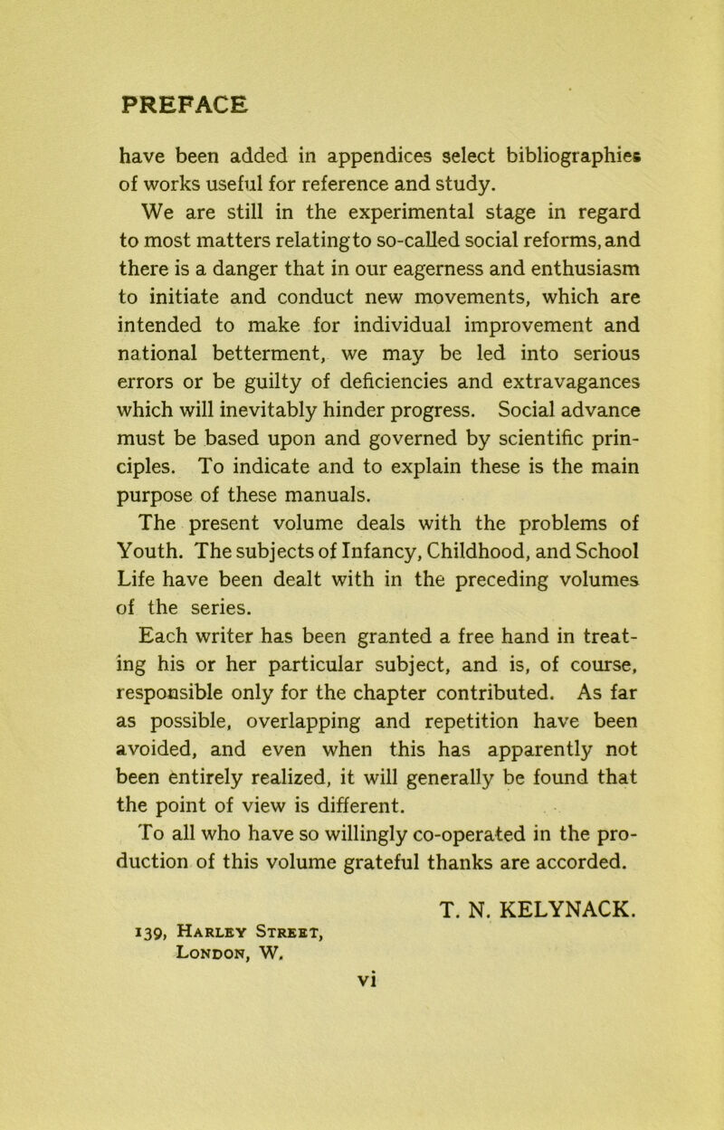 have been added in appendices select bibliographies of works useful for reference and study. We are still in the experimental stage in regard to most matters relating to so-called social reforms, and there is a danger that in our eagerness and enthusiasm to initiate and conduct new movements, which are intended to make for individual improvement and national betterment, we may be led into serious errors or be guilty of deficiencies and extravagances which will inevitably hinder progress. Social advance must be based upon and governed by scientific prin- ciples. To indicate and to explain these is the main purpose of these manuals. The present volume deals with the problems of Youth. The subjects of Infancy, Childhood, and School Life have been dealt with in the preceding volumes of the series. Each writer has been granted a free hand in treat- ing his or her particular subject, and is, of course, responsible only for the chapter contributed. As far as possible, overlapping and repetition have been avoided, and even when this has apparently not been entirely realized, it will generally be found that the point of view is different. To all who have so willingly co-operated in the pro- duction of this volume grateful thanks are accorded. T. N. KELYNACK. 139, Harley Street, London, W.