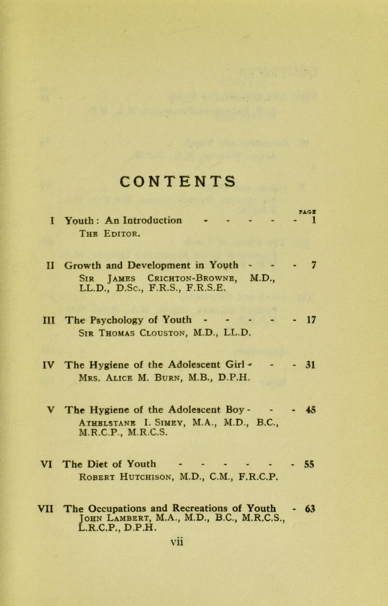 CONTENTS FAGS I Youth: An Introduction 1 The Editor. II Growth and Development in Youth 7 Sir James Crichton-Browne, M.D., LL.D., D.Sc., F.R.S., F.R.S.E. III The Psychology of Youth 17 Sir Thomas Clouston, M.D., LL.D. IV The Hygiene of the Adolescent Girl - - 31 Mrs, Alice M. Burn, M.B., D.P.H. V The Hygiene of the Adolescent Boy - - - 45 Athblstane I. Simey, M.A., M.D., B.C., M.R.C.P., M.R.C.S. VI The Diet of Youth 55 Robert Hutchison, M.D., C.M., F.R.C.P. VII The Occupations and Recreations of Youth - 63 John Lambert, M.A., M.D., B.C., M.R.C.S., L.R.C.P., D.P.H. Vll