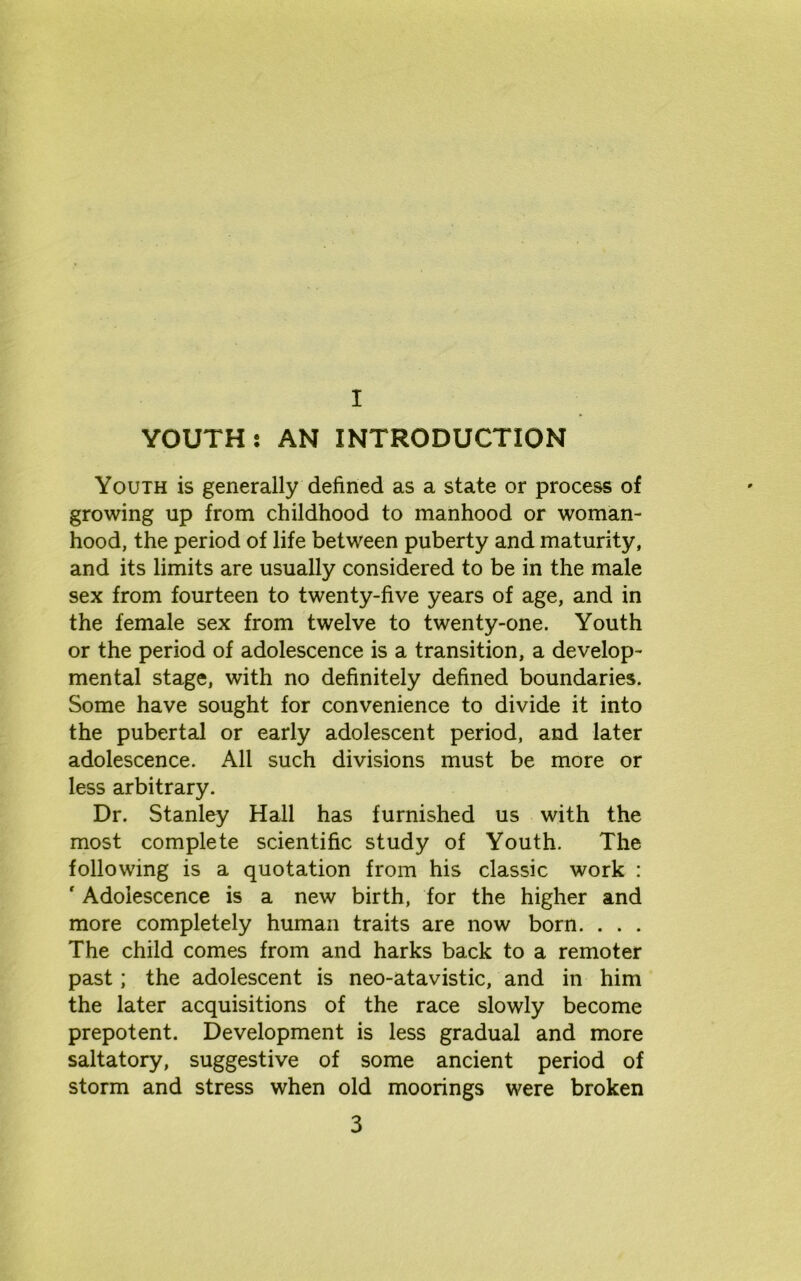 I YOUTH: AN INTRODUCTION Youth is generally defined as a state or process of growing up from childhood to manhood or woman- hood, the period of life between puberty and maturity, and its limits are usually considered to be in the male sex from fourteen to twenty-five years of age, and in the female sex from twelve to twenty-one. Youth or the period of adolescence is a transition, a develop- mental stage, with no definitely defined boundaries. Some have sought for convenience to divide it into the pubertal or early adolescent period, and later adolescence. All such divisions must be more or less arbitrary. Dr. Stanley Hall has furnished us with the most complete scientific study of Youth. The following is a quotation from his classic work : ' Adolescence is a new birth, for the higher and more completely human traits are now born. . . . The child comes from and harks back to a remoter past; the adolescent is neo-atavistic, and in him the later acquisitions of the race slowly become prepotent. Development is less gradual and more saltatory, suggestive of some ancient period of storm and stress when old moorings were broken