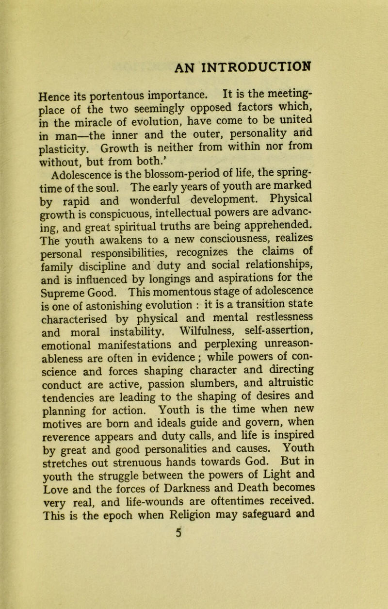 AN INTRODUCTION Hence its portentous importance. It is the meeting- place of the two seemingly opposed factors which, in the miracle of evolution, have come to be united in man—the inner and the outer, personality and plasticity. Growth is neither from within nor from without, but from both.’ Adolescence is the blossom-period of life, the spring- time of the soul. The early years of youth are marked by rapid and wonderful development. Physical growth is conspicuous, intellectual powers are advanc- ing, and great spiritual truths are being apprehended. The youth awakens to a new consciousness, realizes personal responsibilities, recognizes the claims of family discipline and duty and social relationships, and is influenced by longings and aspirations for the Supreme Good. This momentous stage of adolescence is one of astonishing evolution : it is a transition state characterised by physical and mental restlessness and moral instability. Wilfulness, self-assertion, emotional manifestations and perplexing unreason- ableness are often in evidence; while powers of con- science and forces shaping character and directing conduct are active, passion slumbers, and altruistic tendencies are leading to the shaping of desires and planning for action. Youth is the time when new motives are bom and ideals guide and govern, when reverence appears and duty calls, and life is inspired by great and good personalities and causes. Youth stretches out strenuous hands towards God. But in youth the struggle between the powers of Light and Love and the forces of Darkness and Death becomes very real, and life-wounds are oftentimes received. This is the epoch when Religion may safeguard and