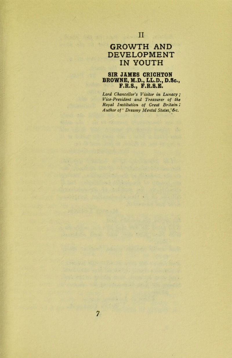GROWTH AND DEVELOPMENT IN YOUTH SIR JAMES CRICHTON BROWNE, M.D., LL.D., D.Sc., F.R.S., F.R.S.E. Lord Chancellor's Visitor in Lunacy; Vice-President and Treasurer of the Royal Institution of Great Britain l Author of ‘ Dreamy Mental States,’&c.